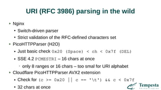 URI (RFC 3986) parsing in the wild
Nginx
●
Switch-driven parser
●
Strict validation of the RFC-defined characters set
PicoHTTPParser (H2O)
● Just basic check 0x20 (Space) < ch < 0x7f (DEL)
● SSE 4.2 PCMESTRI – 16 chars at once
•
only 8 ranges or 16 chars – too smal for URI alphabet
Cloudflare PicoHTTPParser AVX2 extension
● Check for (c >= 0x20 || c == 't') && c < 0x7f
●
32 chars at once
 