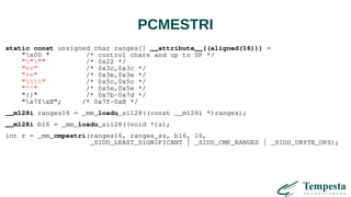 PCMESTRI
static const unsigned char ranges[] __attribute__((aligned(16))) =
"x00 " /* control chars and up to SP */
"""" /* 0x22 */
"<<" /* 0x3c,0x3c */
">>" /* 0x3e,0x3e */
"" /* 0x5c,0x5c */
"^^" /* 0x5e,0x5e */
"{}" /* 0x7b-0x7d */
"x7fxff"; /* 0x7f-0xff */
__m128i ranges16 = _mm_loadu_si128((const __m128i *)ranges);
__m128i b16 = _mm_loadu_si128((void *)s);
int r = _mm_cmpestri(ranges16, ranges_sz, b16, 16,
_SIDD_LEAST_SIGNIFICANT | _SIDD_CMP_RANGES | _SIDD_UBYTE_OPS);
 