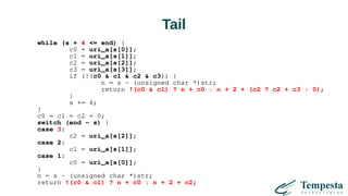 Tail
while (s + 4 <= end) {
c0 = uri_a[s[0]];
c1 = uri_a[s[1]];
c2 = uri_a[s[2]];
c3 = uri_a[s[3]];
if (!(c0 & c1 & c2 & c3)) {
n = s - (unsigned char *)str;
return !(c0 & c1) ? n + c0 : n + 2 + (c2 ? c2 + c3 : 0);
}
s += 4;
}
c0 = c1 = c2 = 0;
switch (end - s) {
case 3:
c2 = uri_a[s[2]];
case 2:
c1 = uri_a[s[1]];
case 1:
c0 = uri_a[s[0]];
}
n = s - (unsigned char *)str;
return !(c0 & c1) ? n + c0 : n + 2 + c2;
 