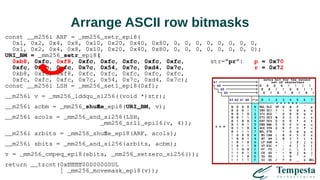 Arrange ASCII row bitmasks
const __m256i ARF = _mm256_setr_epi8(
0x1, 0x2, 0x4, 0x8, 0x10, 0x20, 0x40, 0x80, 0, 0, 0, 0, 0, 0, 0, 0,
0x1, 0x2, 0x4, 0x8, 0x10, 0x20, 0x40, 0x80, 0, 0, 0, 0, 0, 0, 0, 0);
URI_BM = _mm256_setr_epi8(
0xb8, 0xfc, 0xf8, 0xfc, 0xfc, 0xfc, 0xfc, 0xfc, str=”pr”: p = 0x70
0xfc, 0xfc, 0xfc, 0x7c, 0x54, 0x7c, 0xd4, 0x7c, r = 0x72
0xb8, 0xfc, 0xf8, 0xfc, 0xfc, 0xfc, 0xfc, 0xfc,
0xfc, 0xfc, 0xfc, 0x7c, 0x54, 0x7c, 0xd4, 0x7c);
const __m256i LSH = _mm256_set1_epi8(0xf);
__m256i v = _mm256_lddqu_si256((void *)str);
__m256i acbm = _mm256_shuffle_epi8(URI_BM, v);
__m256i acols = _mm256_and_si256(LSH,
_mm256_srli_epi16(v, 4));
__m256i arbits = _mm256_shuffle_epi8(ARF, acols);
__m256i sbits = _mm256_and_si256(arbits, acbm);
v = _mm256_cmpeq_epi8(sbits, _mm256_setzero_si256());
return __tzcnt(0xffffffff00000000UL
| _mm256_movemask_epi8(v));
 
