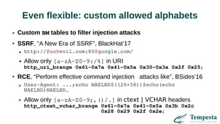 Even flexible: custom allowed alphabets
Custom BM tables to filter injection attacks
SSRF, “A New Era of SSRF”, BlackHat’17
● http://foo@evil.com:80@google.com/
● Allow only [a-zA-Z0-9:/%] in URI
http_uri_brange 0x61-0x7a 0x41-0x5a 0x30-0x3a 0x2f 0x25;
RCE, “Perform effective command injection attacks like”, BSides’16
User-Agent: ...;echo NAELBD$((26+58))$echo(echo
NAELBD)NAELBD…
Allow only [a-zA-Z0-9;,()/.] in ctext | VCHAR headers
http_ctext_vchar_brange 0x61-0x7a 0x41-0x5a 0x3b 0x2c
0x28 0x29 0x2f 0x2e;
 