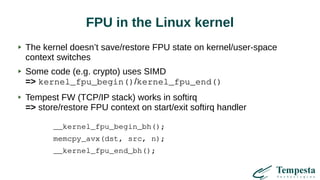 FPU in the Linux kernel
The kernel doesn’t save/restore FPU state on kernel/user-space
context switches
Some code (e.g. crypto) uses SIMD
=> kernel_fpu_begin()/kernel_fpu_end()
Tempest FW (TCP/IP stack) works in softirq
=> store/restore FPU context on start/exit softirq handler
__kernel_fpu_begin_bh();
memcpy_avx(dst, src, n);
__kernel_fpu_end_bh();
 