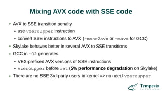 Mixing AVX code with SSE code
AVX to SSE transition penalty
● use vzeroupper instruction
● convert SSE instructions to AVX (-msse2avx or -mavx for GCC)
Skylake behaves better in several AVX to SSE transitions
GCC in -O2 generates
●
VEX-prefixed AVX versions of SSE instructions
● vzeroupper before ret (5% performance degradation on Skylake)
There are no SSE 3rd-party users in kernel => no need vzeroupper
 