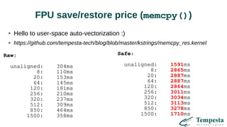FPU save/restore price (memcpy())
Raw:
unaligned: 304ms
8: 110ms
20: 153ms
64: 145ms
120: 181ms
256: 210ms
320: 237ms
512: 309ms
850: 464ms
1500: 358ms
Safe:
unaligned: 1591ms
8: 2865ms
20: 2887ms
64: 2887ms
120: 2864ms
256: 3011ms
320: 3034ms
512: 3113ms
850: 3278ms
1500: 1710ms
Hello to user-space auto-vectorization :)
https://github.com/tempesta-tech/blog/blob/master/kstrings/memcpy_res.kernel
 