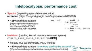 Intelpocalypse: performance cost
Spectre (exploiting speculative execution):
retpoline (https://support.google.com/faqs/answer/7625886)
●
~15% perf degradation
(https://github.com/tempesta
-tech/tempesta/pull/1249
#discussion_r284860003)
Meltdown (reading kernel memory from user space):
CONFIG_PAGE_TABLE_ISOLATION (KPTI)
●
no lazy TLB as previously, PCID instead
●
~30% perf degradation (one more profit to be in kernel :))
(https://mariadb.org/myisam-table-scan-performance-kpti/)
jmp *%r11 call l1
l0: pause
lfence
jmp l0
l1: mov %r11, (%rsp)
ret
 