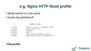 e.g. Nginx HTTP flood profile
% symbol name
1.5719 ngx_http_parse_header_line
1.0303 ngx_vslprintf
0.6401 memcpy
0.5807 recv
0.5156 ngx_linux_sendfile_chain
0.4990 ngx_http_limit_req_handler
Whole content is in the cache
Access log switched off
Flat profile
 