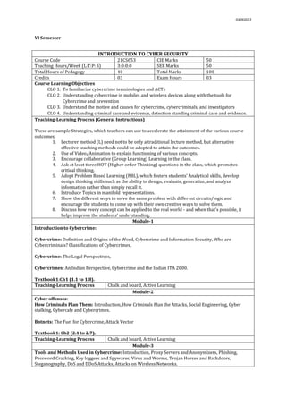 03092022
VI Semester
INTRODUCTION TO CYBER SECURITY
Course Code 21CS653 CIE Marks 50
Teaching Hours/Week (L:T:P: S) 3:0:0:0 SEE Marks 50
Total Hours of Pedagogy 40 Total Marks 100
Credits 03 Exam Hours 03
Course Learning Objectives
CLO 1. To familiarize cybercrime terminologies and ACTs
CLO 2. Understanding cybercrime in mobiles and wireless devices along with the tools for
Cybercrime and prevention
CLO 3. Understand the motive and causes for cybercrime, cybercriminals, and investigators
CLO 4. Understanding criminal case and evidence, detection standing criminal case and evidence.
Teaching-Learning Process (General Instructions)
These are sample Strategies, which teachers can use to accelerate the attainment of the various course
outcomes.
1. Lecturer method (L) need not to be only a traditional lecture method, but alternative
effective teaching methods could be adopted to attain the outcomes.
2. Use of Video/Animation to explain functioning of various concepts.
3. Encourage collaborative (Group Learning) Learning in the class.
4. Ask at least three HOT (Higher order Thinking) questions in the class, which promotes
critical thinking.
5. Adopt Problem Based Learning (PBL), which fosters students’ Analytical skills, develop
design thinking skills such as the ability to design, evaluate, generalize, and analyze
information rather than simply recall it.
6. Introduce Topics in manifold representations.
7. Show the different ways to solve the same problem with different circuits/logic and
encourage the students to come up with their own creative ways to solve them.
8. Discuss how every concept can be applied to the real world - and when that's possible, it
helps improve the students' understanding.
Module-1
Introduction to Cybercrime:
Cybercrime: Definition and Origins of the Word, Cybercrime and Information Security, Who are
Cybercriminals? Classifications of Cybercrimes,
Cybercrime: The Legal Perspectives,
Cybercrimes: An Indian Perspective, Cybercrime and the Indian ITA 2000.
Textbook1:Ch1 (1.1 to 1.8).
Teaching-Learning Process Chalk and board, Active Learning
Module-2
Cyber offenses:
How Criminals Plan Them: Introduction, How Criminals Plan the Attacks, Social Engineering, Cyber
stalking, Cybercafe and Cybercrimes.
Botnets: The Fuel for Cybercrime, Attack Vector
Textbook1: Ch2 (2.1 to 2.7).
Teaching-Learning Process Chalk and board, Active Learning
Module-3
Tools and Methods Used in Cybercrime: Introduction, Proxy Servers and Anonymizers, Phishing,
Password Cracking, Key loggers and Spywares, Virus and Worms, Trojan Horses and Backdoors,
Steganography, DoS and DDoS Attacks, Attacks on Wireless Networks.
 