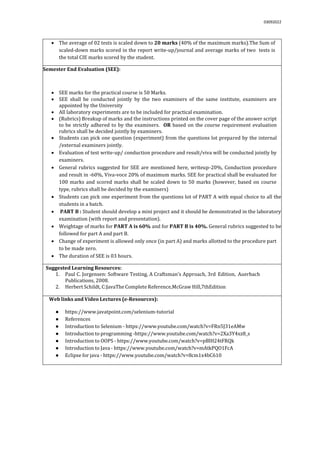 03092022
 The average of 02 tests is scaled down to 20 marks (40% of the maximum marks).The Sum of
scaled-down marks scored in the report write-up/journal and average marks of two tests is
the total CIE marks scored by the student.
Semester End Evaluation (SEE):
 SEE marks for the practical course is 50 Marks.
 SEE shall be conducted jointly by the two examiners of the same institute, examiners are
appointed by the University
 All laboratory experiments are to be included for practical examination.
 (Rubrics) Breakup of marks and the instructions printed on the cover page of the answer script
to be strictly adhered to by the examiners. OR based on the course requirement evaluation
rubrics shall be decided jointly by examiners.
 Students can pick one question (experiment) from the questions lot prepared by the internal
/external examiners jointly.
 Evaluation of test write-up/ conduction procedure and result/viva will be conducted jointly by
examiners.
 General rubrics suggested for SEE are mentioned here, writeup-20%, Conduction procedure
and result in -60%, Viva-voce 20% of maximum marks. SEE for practical shall be evaluated for
100 marks and scored marks shall be scaled down to 50 marks (however, based on course
type, rubrics shall be decided by the examiners)
 Students can pick one experiment from the questions lot of PART A with equal choice to all the
students in a batch.
 PART B : Student should develop a mini project and it should be demonstrated in the laboratory
examination (with report and presentation).
 Weightage of marks for PART A is 60% and for PART B is 40%. General rubrics suggested to be
followed for part A and part B.
 Change of experiment is allowed only once (in part A) and marks allotted to the procedure part
to be made zero.
 The duration of SEE is 03 hours.
Suggested Learning Resources:
1. Paul C. Jorgensen: Software Testing, A Craftsman’s Approach, 3rd Edition, Auerbach
Publications, 2008.
2. Herbert Schildt, C:JavaThe Complete Reference,McGraw Hill,7thEdition
Web links and Video Lectures (e-Resources):
● https://www.javatpoint.com/selenium-tutorial
● References
● Introduction to Selenium - https://www.youtube.com/watch?v=FRn5J31eAMw
● Introduction to programming -https://www.youtube.com/watch?v=2Xa3Y4xz8_s
● Introduction to OOPS - https://www.youtube.com/watch?v=pBlH24tFRQk
● Introduction to Java - https://www.youtube.com/watch?v=mAtkPQO1FcA
● Eclipse for java - https://www.youtube.com/watch?v=8cm1x4bC610
 
