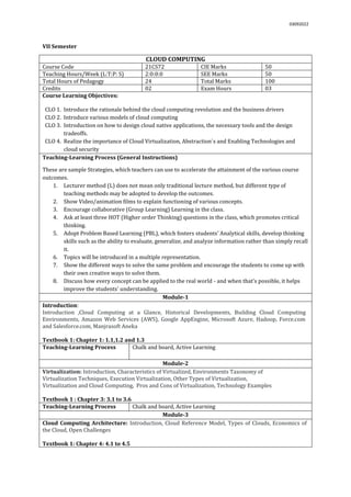 03092022
VII Semester
CLOUD COMPUTING
Course Code 21CS72 CIE Marks 50
Teaching Hours/Week (L:T:P: S) 2:0:0:0 SEE Marks 50
Total Hours of Pedagogy 24 Total Marks 100
Credits 02 Exam Hours 03
Course Learning Objectives:
CLO 1. Introduce the rationale behind the cloud computing revolution and the business drivers
CLO 2. Introduce various models of cloud computing
CLO 3. Introduction on how to design cloud native applications, the necessary tools and the design
tradeoffs.
CLO 4. Realize the importance of Cloud Virtualization, Abstraction`s and Enabling Technologies and
cloud security
Teaching-Learning Process (General Instructions)
These are sample Strategies, which teachers can use to accelerate the attainment of the various course
outcomes.
1. Lecturer method (L) does not mean only traditional lecture method, but different type of
teaching methods may be adopted to develop the outcomes.
2. Show Video/animation films to explain functioning of various concepts.
3. Encourage collaborative (Group Learning) Learning in the class.
4. Ask at least three HOT (Higher order Thinking) questions in the class, which promotes critical
thinking.
5. Adopt Problem Based Learning (PBL), which fosters students’ Analytical skills, develop thinking
skills such as the ability to evaluate, generalize, and analyze information rather than simply recall
it.
6. Topics will be introduced in a multiple representation.
7. Show the different ways to solve the same problem and encourage the students to come up with
their own creative ways to solve them.
8. Discuss how every concept can be applied to the real world - and when that's possible, it helps
improve the students' understanding.
Module-1
Introduction:
Introduction ,Cloud Computing at a Glance, Historical Developments, Building Cloud Computing
Environments, Amazon Web Services (AWS), Google AppEngine, Microsoft Azure, Hadoop, Force.com
and Salesforce.com, Manjrasoft Aneka
Textbook 1: Chapter 1: 1.1,1.2 and 1.3
Teaching-Learning Process Chalk and board, Active Learning
Module-2
Virtualization: Introduction, Characteristics of Virtualized, Environments Taxonomy of
Virtualization Techniques, Execution Virtualization, Other Types of Virtualization,
Virtualization and Cloud Computing, Pros and Cons of Virtualization, Technology Examples
Textbook 1 : Chapter 3: 3.1 to 3.6
Teaching-Learning Process Chalk and board, Active Learning
Module-3
Cloud Computing Architecture: Introduction, Cloud Reference Model, Types of Clouds, Economics of
the Cloud, Open Challenges
Textbook 1: Chapter 4: 4.1 to 4.5
 