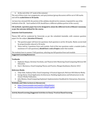 03092022
6. At the end of the 13th week of the semester
The sum of three tests, two assignments, and quiz/seminar/group discussion will be out of 100 marks
and will be scaled down to 50 marks
(to have less stressed CIE, the portion of the syllabus should not be common /repeated for any of the
methods of the CIE. Each method of CIE should have a different syllabus portion of the course).
CIE methods /question paper has to be designed to attain the different levels of Bloom’s taxonomy
as per the outcome defined for the course.
Semester End Examination:
Theory SEE will be conducted by University as per the scheduled timetable, with common question
papers for the subject (duration 03 hours)
1. The question paper will have ten questions. Each question is set for 20 marks. Marks scored shall
be proportionally reduced to 50 marks
2. There will be 2 questions from each module. Each of the two questions under a module (with a
maximum of 3 sub-questions), should have a mix of topics under that module.
The students have to answer 5 full questions, selecting one full question from each module.
Suggested Learning Resources:
Textbooks
1. Rajkumar Buyya, Christian Vecchiola, and Thamrai Selvi Mastering Cloud Computing McGraw Hill
Education.
2. Dan C. Marinescu, Cloud Compting Theory and Practice, Morgan Kaufmann, Elsevier 2013
Reference Books
1. Toby Velte, Anthony Velte, Cloud Computing: A Practical Approach, McGraw-Hill Osborne Media.
2. George Reese, Cloud Application Architectures: Building Applications and Infrastructure in the
Cloud, O'Reilly Publication.
3. John Rhoton, Cloud Computing Explained: Implementation Handbook for Enterprises, Recursive
Press.
Weblinks and Video Lectures (e-Resources):
 https://www.youtube.com/watch?v=1N3oqYhzHv4
 https://www.youtube.com/watch?v=RWgW-CgdIk0
Activity Based Learning (Suggested Activities in Class)/ Practical Based learning
 
