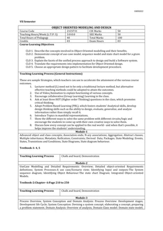 03092022
VII Semester
OBJECT ORIENTED MODELING AND DESIGN
Course Code 21CS731 CIE Marks 50
Teaching Hours/Week (L:T:P: S) 3:0:0:0 SEE Marks 50
Total Hours of Pedagogy 40 Total Marks 100
Credits 03 Exam Hours 03
Course Learning Objectives
CLO 1. Describe the concepts involved in Object-Oriented modelling and their benefits.
CLO 2. Demonstrate concept of use-case model, sequence model and state chart model for a given
problem.
CLO 3. Explain the facets of the unified process approach to design and build a Software system.
CLO 4. Translate the requirements into implementation for Object Oriented design.
CLO 5. Choose an appropriate design pattern to facilitate development procedure.
Teaching-Learning Process (General Instructions)
These are sample Strategies, which teachers can use to accelerate the attainment of the various course
outcomes.
1. Lecturer method (L) need not to be only a traditional lecture method, but alternative
effective teaching methods could be adopted to attain the outcomes.
2. Use of Video/Animation to explain functioning of various concepts.
3. Encourage collaborative (Group Learning) Learning in the class.
4. Ask at least three HOT (Higher order Thinking) questions in the class, which promotes
critical thinking.
5. Adopt Problem Based Learning (PBL), which fosters students’ Analytical skills, develop
design thinking skills such as the ability to design, evaluate, generalize, and analyze
information rather than simply recall it.
6. Introduce Topics in manifold representations.
7. Show the different ways to solve the same problem with different circuits/logic and
encourage the students to come up with their own creative ways to solve them.
8. Discuss how every concept can be applied to the real world - and when that's possible, it
helps improve the students' understanding.
Module-1
Advanced object and class concepts; Association ends; N-ary associations; Aggregation; Abstract classes;
Multiple inheritance; Metadata; Reification; Constraints; Derived Data; Packages. State Modeling: Events,
States, Transistions and Conditions, State Diagrams, State diagram behaviour.
Textbook-1: 4, 5
Teaching-Learning Process Chalk and board, Demonstration
Module-2
UseCase Modelling and Detailed Requirements: Overview; Detailed object-oriented Requirements
definitions; System Processes-A use case/Scenario view; Identifying Input and outputs-The System
sequence diagram; Identifying Object Behaviour-The state chart Diagram; Integrated Object-oriented
Models.
Textbook-2:Chapter- 6:Page 210 to 250
Teaching-Learning Process Chalk and board, Demonstration
Module-3
Process Overview, System Conception and Domain Analysis: Process Overview: Development stages;
Development life Cycle; System Conception: Devising a system concept; elaborating a concept; preparing
a problem statement. Domain Analysis: Overview of analysis; Domain Class model: Domain state model;
 