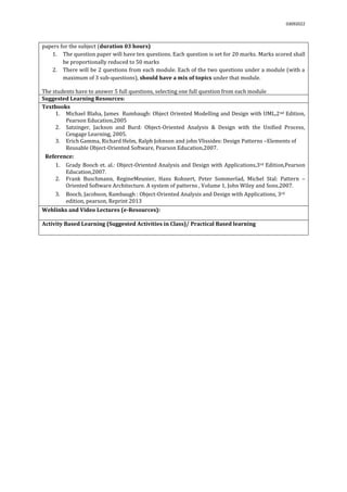 03092022
papers for the subject (duration 03 hours)
1. The question paper will have ten questions. Each question is set for 20 marks. Marks scored shall
be proportionally reduced to 50 marks
2. There will be 2 questions from each module. Each of the two questions under a module (with a
maximum of 3 sub-questions), should have a mix of topics under that module.
The students have to answer 5 full questions, selecting one full question from each module.
Suggested Learning Resources:
Textbooks
1. Michael Blaha, James Rumbaugh: Object Oriented Modelling and Design with UML,2nd Edition,
Pearson Education,2005
2. Satzinger, Jackson and Burd: Object-Oriented Analysis & Design with the Unified Process,
Cengage Learning, 2005.
3. Erich Gamma, Richard Helm, Ralph Johnson and john Vlissides: Design Patterns –Elements of
Reusable Object-Oriented Software, Pearson Education,2007.
Reference:
1. Grady Booch et. al.: Object-Oriented Analysis and Design with Applications,3rd Edition,Pearson
Education,2007.
2. Frank Buschmann, RegineMeunier, Hans Rohnert, Peter Sommerlad, Michel Stal: Pattern –
Oriented Software Architecture. A system of patterns , Volume 1, John Wiley and Sons.2007.
3. Booch, Jacobson, Rambaugh : Object-Oriented Analysis and Design with Applications, 3rd
edition, pearson, Reprint 2013
Weblinks and Video Lectures (e-Resources):
Activity Based Learning (Suggested Activities in Class)/ Practical Based learning
 