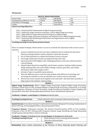 03092022
VII Semester
DIGITAL IMAGE PROCESSING
Course Code 21CS732 CIE Marks 50
Teaching Hours/Week (L:T:P: S) 3:0:0:0 SEE Marks 50
Total Hours of Pedagogy 40 Total Marks 100
Credits 03 Exam Hours 03
Course Learning Objectives
CLO 1. Understand the fundamentals of digital image processing
CLO 2. Explain the image transform techniques used in digital image processing
CLO 3. Apply different image enhancement techniques on digital images
CLO 4. Evaluate image restoration techniques and methods used in digital imageprocessing
CLO 5. Understand the Morphological Operations and Segmentation used in digital
imageprocessing
Teaching-Learning Process (General Instructions)
These are sample Strategies, which teachers can use to accelerate the attainment of the various course
outcomes.
1. Lecturer method (L) need not to be only a traditional lecture method, but alternative
effective teaching methods could be adopted to attain the outcomes.
2. Use of Video/Animation to explain functioning of various concepts.
3. Encourage collaborative (Group Learning) Learning in the class.
4. Ask at least three HOT (Higher order Thinking) questions in the class, which promotes
critical thinking.
5. Adopt Problem Based Learning (PBL), which fosters students’ Analytical skills, develop
design thinking skills such as the ability to design, evaluate, generalize, and analyze
information rather than simply recall it.
6. Introduce Topics in manifold representations.
7. Show the different ways to solve the same problem with different circuits/logic and
encourage the students to come up with their own creative ways to solve them.
8. Discuss how every concept can be applied to the real world - and when that's possible, it
helps improve the students' understanding.
Module-1
Digital Image Fundamentals: What is Digital Image Processing? Originsof Digital Image Processing,
Examples of fields that use DIP, FundamentalSteps in Digital Image Processing, Components of an Image
ProcessingSystem, Elements of Visual Perception, Image Sensing and Acquisition, Image Sampling and
Quantization, Some Basic Relationships BetweenPixels, Linear and Nonlinear Operations.
Textbook 1: Chapter 1 and Chapter 2: Sections 2.1 to 2.5, 2.6.2
Teaching-Learning Process Chalk and board, Active Learning, Problem based learning
Module-2
Spatial Domain: Some Basic Intensity Transformation Functions, Histogram Processing, Fundamentals of
Spatial Filtering, SmoothingSpatial Filters, Sharpening Spatial Filters
Frequency Domain: Preliminary Concepts, The Discrete FourierTransform (DFT) of Two Variables,
Properties of the 2-D DFT, Filtering inthe Frequency Domain, Image Smoothing and Image Sharpening
UsingFrequency Domain Filters, Selective Filtering.
Textbook 1: Chapter 3: Sections 3.2 to 3.6 and Chapter 4: Sections 4.2, 4.5 to 4.10
Teaching-Learning Process 1. Chalk and board, Active Learning, Demonstration
2. Laboratory Demonstration
Module-3
Restoration: Noise models, Restoration in the Presence of Noise Onlyusing Spatial Filtering and
 