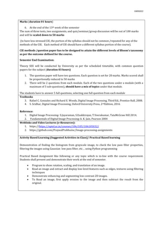 03092022
Marks (duration 01 hours)
6. At the end of the 13th week of the semester
The sum of three tests, two assignments, and quiz/seminar/group discussion will be out of 100 marks
and will be scaled down to 50 marks
(to have less stressed CIE, the portion of the syllabus should not be common /repeated for any of the
methods of the CIE. Each method of CIE should have a different syllabus portion of the course).
CIE methods /question paper has to be designed to attain the different levels of Bloom’s taxonomy
as per the outcome defined for the course.
Semester End Examination:
Theory SEE will be conducted by University as per the scheduled timetable, with common question
papers for the subject (duration 03 hours)
1. The question paper will have ten questions. Each question is set for 20 marks. Marks scored shall
be proportionally reduced to 50 marks
2. There will be 2 questions from each module. Each of the two questions under a module (with a
maximum of 3 sub-questions), should have a mix of topics under that module.
The students have to answer 5 full questions, selecting one full question from each module.
Textbooks
3. Rafael C. Gonzalez and Richard E. Woods, Digital Image Processing, Third Ed., Prentice Hall, 2008.
4. S. Sridhar, Digital Image Processing, Oxford University Press, 2ndEdition, 2016
Reference:
1. Digital Image Processing- S.Jayaraman, S.Esakkirajan, T.Veerakumar, TataMcGraw Hill 2014.
2. Fundamentals of Digital Image Processing-A. K. Jain, Pearson 2004
Weblinks and Video Lectures (e-Resources):
1. https://https://nptel.ac.in/courses/106/105/106105032/
2. https://github.com/PrajwalPrabhuiisc/Image-processing-assignments
Activity Based Learning (Suggested Activities in Class)/ Practical Based learning
Demonstration of finding the histogram from grayscale image, to check the low pass filter properties,
filtering the images using Gaussian low pass filter, etc… using Python programming
Practical Based Assignment like following or any topic which is in-line with the course requirement.
Students shall present and demonstrate their work at the end of semester.
 Program to show rotation, scaling, and translation of an image.
 Read an image and extract and display low-level features such as edges, textures using filtering
techniques
 Demonstrate enhancing and segmenting low contrast 2D images.
 To Read an image, first apply erosion to the image and then subtract the result from the
original.
 