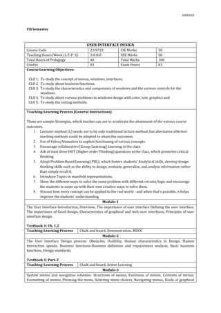03092022
VII Semester
USER INTERFACE DESIGN
Course Code 21IS733 CIE Marks 50
Teaching Hours/Week (L:T:P: S) 3:0:0:0 SEE Marks 50
Total Hours of Pedagogy 40 Total Marks 100
Credits 03 Exam Hours 03
Course Learning Objectives:
CLO 1. To study the concept of menus, windows, interfaces.
CLO 2. To study about business functions.
CLO 3. To study the characteristics and components of windows and the various controls for the
windows.
CLO 4. To study about various problems in windows design with color, text, graphics and
CLO 5. To study the testing methods.
Teaching-Learning Process (General Instructions)
These are sample Strategies, which teacher can use to accelerate the attainment of the various course
outcomes.
1. Lecturer method (L) needs not to be only traditional lecture method, but alternative effective
teaching methods could be adopted to attain the outcomes.
2. Use of Video/Animation to explain functioning of various concepts.
3. Encourage collaborative (Group Learning) Learning in the class.
4. Ask at least three HOT (Higher order Thinking) questions in the class, which promotes critical
thinking.
5. Adopt Problem Based Learning (PBL), which fosters students’ Analytical skills, develop design
thinking skills such as the ability to design, evaluate, generalize, and analyse information rather
than simply recall it.
6. Introduce Topics in manifold representations.
7. Show the different ways to solve the same problem with different circuits/logic and encourage
the students to come up with their own creative ways to solve them.
8. Discuss how every concept can be applied to the real world - and when that's possible, it helps
improve the students' understanding.
Module-1
The User Interface-Introduction, Overview, The importance of user interface Defining the user interface,
The importance of Good design, Characteristics of graphical and web user interfaces, Principles of user
interface design.
Textbook 1: Ch. 1,2
Teaching-Learning Process Chalk and board, Demonstration, MOOC
Module-2
The User Interface Design process- Obstacles, Usability, Human characteristics in Design, Human
Interaction speeds, Business functions-Business definition and requirement analysis, Basic business
functions, Design standards.
Textbook 1: Part-2
Teaching-Learning Process Chalk and board, Active Learning
Module-3
System menus and navigation schemes- Structures of menus, Functions of menus, Contents of menus,
Formatting of menus, Phrasing the menu, Selecting menu choices, Navigating menus, Kinds of graphical
 