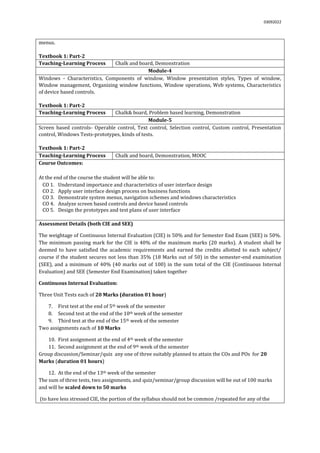 03092022
menus.
Textbook 1: Part-2
Teaching-Learning Process Chalk and board, Demonstration
Module-4
Windows - Characteristics, Components of window, Window presentation styles, Types of window,
Window management, Organizing window functions, Window operations, Web systems, Characteristics
of device based controls.
Textbook 1: Part-2
Teaching-Learning Process Chalk& board, Problem based learning, Demonstration
Module-5
Screen based controls- Operable control, Text control, Selection control, Custom control, Presentation
control, Windows Tests-prototypes, kinds of tests.
Textbook 1: Part-2
Teaching-Learning Process Chalk and board, Demonstration, MOOC
Course Outcomes:
At the end of the course the student will be able to:
CO 1. Understand importance and characteristics of user interface design
CO 2. Apply user interface design process on business functions
CO 3. Demonstrate system menus, navigation schemes and windows characteristics
CO 4. Analyze screen based controls and device based controls
CO 5. Design the prototypes and test plans of user interface
Assessment Details (both CIE and SEE)
The weightage of Continuous Internal Evaluation (CIE) is 50% and for Semester End Exam (SEE) is 50%.
The minimum passing mark for the CIE is 40% of the maximum marks (20 marks). A student shall be
deemed to have satisfied the academic requirements and earned the credits allotted to each subject/
course if the student secures not less than 35% (18 Marks out of 50) in the semester-end examination
(SEE), and a minimum of 40% (40 marks out of 100) in the sum total of the CIE (Continuous Internal
Evaluation) and SEE (Semester End Examination) taken together
Continuous Internal Evaluation:
Three Unit Tests each of 20 Marks (duration 01 hour)
7. First test at the end of 5th week of the semester
8. Second test at the end of the 10th week of the semester
9. Third test at the end of the 15th week of the semester
Two assignments each of 10 Marks
10. First assignment at the end of 4th week of the semester
11. Second assignment at the end of 9th week of the semester
Group discussion/Seminar/quiz any one of three suitably planned to attain the COs and POs for 20
Marks (duration 01 hours)
12. At the end of the 13th week of the semester
The sum of three tests, two assignments, and quiz/seminar/group discussion will be out of 100 marks
and will be scaled down to 50 marks
(to have less stressed CIE, the portion of the syllabus should not be common /repeated for any of the
 