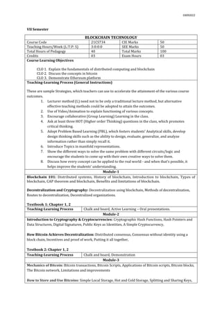 03092022
VII Semester
BLOCKCHAIN TECHNOLOGY
Course Code 21CS734 CIE Marks 50
Teaching Hours/Week (L:T:P: S) 3:0:0:0 SEE Marks 50
Total Hours of Pedagogy 40 Total Marks 100
Credits 03 Exam Hours 03
Course Learning Objectives
CLO 1. Explain the fundamentals of distributed computing and blockchain
CLO 2. Discuss the concepts in bitcoin
CLO 3. Demonstrate Ethereum platform
Teaching-Learning Process (General Instructions)
These are sample Strategies, which teachers can use to accelerate the attainment of the various course
outcomes.
1. Lecturer method (L) need not to be only a traditional lecture method, but alternative
effective teaching methods could be adopted to attain the outcomes.
2. Use of Video/Animation to explain functioning of various concepts.
3. Encourage collaborative (Group Learning) Learning in the class.
4. Ask at least three HOT (Higher order Thinking) questions in the class, which promotes
critical thinking.
5. Adopt Problem Based Learning (PBL), which fosters students’ Analytical skills, develop
design thinking skills such as the ability to design, evaluate, generalize, and analyze
information rather than simply recall it.
6. Introduce Topics in manifold representations.
7. Show the different ways to solve the same problem with different circuits/logic and
encourage the students to come up with their own creative ways to solve them.
8. Discuss how every concept can be applied to the real world - and when that's possible, it
helps improve the students' understanding.
Module-1
Blockchain 101: Distributed systems, History of blockchain, Introduction to blockchain, Types of
blockchain, CAP theorem and blockchain, Benefits and limitations of blockchain.
Decentralization and Cryptography: Decentralization using blockchain, Methods of decentralization,
Routes to decentralization, Decentralized organizations.
Textbook 1: Chapter 1, 2
Teaching-Learning Process Chalk and board, Active Learning – Oral presentations.
Module-2
Introduction to Cryptography & Cryptocurrencies: Cryptographic Hash Functions, Hash Pointers and
Data Structures, Digital Signatures, Public Keys as Identities, A Simple Cryptocurrency,
How Bitcoin Achieves Decentralization: Distributed consensus, Consensus without identity using a
block chain, Incentives and proof of work, Putting it all together,
Textbook 2: Chapter 1, 2
Teaching-Learning Process Chalk and board, Demonstration
Module-3
Mechanics of Bitcoin: Bitcoin transactions, Bitcoin Scripts, Applications of Bitcoin scripts, Bitcoin blocks,
The Bitcoin network, Limitations and improvements
How to Store and Use Bitcoins: Simple Local Storage, Hot and Cold Storage, Splitting and Sharing Keys,
 