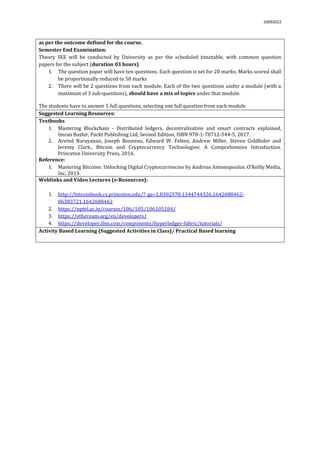 03092022
as per the outcome defined for the course.
Semester End Examination:
Theory SEE will be conducted by University as per the scheduled timetable, with common question
papers for the subject (duration 03 hours)
1. The question paper will have ten questions. Each question is set for 20 marks. Marks scored shall
be proportionally reduced to 50 marks
2. There will be 2 questions from each module. Each of the two questions under a module (with a
maximum of 3 sub-questions), should have a mix of topics under that module.
The students have to answer 5 full questions, selecting one full question from each module.
Suggested Learning Resources:
Textbooks
1. Mastering Blockchain - Distributed ledgers, decentralization and smart contracts explained,
Imran Bashir, Packt Publishing Ltd, Second Edition, ISBN 978-1-78712-544-5, 2017.
2. Arvind Narayanan, Joseph Bonneau, Edward W. Felten, Andrew Miller, Steven Goldfeder and
Jeremy Clark., Bitcoin and Cryptocurrency Technologies: A Comprehensive Introduction.
Princeton University Press, 2016.
Reference:
1. Mastering Bitcoins: Unlocking Digital Cryptocurrencies by Andreas Antonopoulos. O’Reilly Media,
Inc, 2013.
Weblinks and Video Lectures (e-Resources):
1. http://bitcoinbook.cs.princeton.edu/?_ga=2.8302578.1344744326.1642688462-
86383721.1642688462
2. https://nptel.ac.in/courses/106/105/106105184/
3. https://ethereum.org/en/developers/
4. https://developer.ibm.com/components/hyperledger-fabric/tutorials/
Activity Based Learning (Suggested Activities in Class)/ Practical Based learning
 