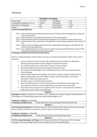 03092022
VII Semester
INTERNET OF THINGS
Course Code 21CS735 CIE Marks 50
Teaching Hours/Week (L:T:P: S) 3:0:0:0 SEE Marks 50
Total Hours of Pedagogy 40 Total Marks 100
Credits 03 Exam Hours 03
Course Learning Objectives
CLO 1. Understand about the fundamentals of Internet of Things and its building blocks along with
their characteristics.
CLO 2. Understand the recent application domains of IoT in everyday life.
CLO 3. Understand the protocols and standards designed for IoT and the current research on it.
CLO 4. Understand the other associated technologies like cloud and fog computing in the domain of
IoT.
CLO 5. Improve their knowledge about the various cutting-edge technologies in the field IoT and
machine learning applications.
CLO 6. Gain insights about the current trends of machine learning and AI techniques used in IoT to
orient towards the present industrial scenario.
Teaching-Learning Process (General Instructions)
These are sample Strategies, which teachers can use to accelerate the attainment of the various course
outcomes.
1. Lecturer method (L) need not to be only a traditional lecture method, but alternative
effective teaching methods could be adopted to attain the outcomes.
2. Use of Video/Animation to explain functioning of various concepts.
3. Encourage collaborative (Group Learning) Learning in the class.
4. Ask at least three HOT (Higher order Thinking) questions in the class, which promotes
critical thinking.
5. Adopt Problem Based Learning (PBL), which fosters students’ Analytical skills, develop
design thinking skills such as the ability to design, evaluate, generalize, and analyze
information rather than simply recall it.
6. Introduce Topics in manifold representations.
7. Show the different ways to solve the same problem with different circuits/logic and
encourage the students to come up with their own creative ways to solve them.
8. Discuss how every concept can be applied to the real world - and when that's possible, it
helps improve the students' understanding.
Module-1
Emergence of IoT: Introduction, Evolution of IoT, Enabling IoT and the Complex Interdependence of
Technologies, IoT Networking Components, Addressing Strategies in IoT.
Textbook 1: Chapter 4 – 4.1 to 4.5
Teaching-Learning Process Chalk and board, Active Learning, Problem based learning
Module-2
IoT Sensing and Actuation: Introduction, Sensors, Sensor Characteristics, Sensorial Deviations, Sensing
Types, Sensing Considerations, Actuators, Actuator Types, Actuator Characteristics.
Textbook 1: Chapter 5 – 5.1 to 5.9
Teaching-Learning Process Chalk and board, Active Learning, Demonstration
Module-3
IoT Processing Topologies and Types: Data Format, Importance of Processing in IoT, Processing
Topologies, IoT Device Design and Selection Considerations, Processing Offloading.
 