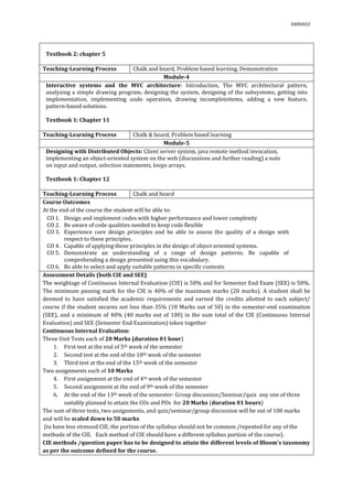 03092022
Textbook 2: chapter 5
Teaching-Learning Process Chalk and board, Problem based learning, Demonstration
Module-4
Interactive systems and the MVC architecture: Introduction, The MVC architectural pattern,
analyzing a simple drawing program, designing the system, designing of the subsystems, getting into
implementation, implementing undo operation, drawing incompleteitems, adding a new feature,
pattern-based solutions.
Textbook 1: Chapter 11
Teaching-Learning Process Chalk & board, Problem based learning
Module-5
Designing with Distributed Objects: Client server system, java remote method invocation,
implementing an object-oriented system on the web (discussions and further reading) a note
on input and output, selection statements, loops arrays.
Textbook 1: Chapter 12
Teaching-Learning Process Chalk and board
Course Outcomes
At the end of the course the student will be able to:
CO 1. Design and implement codes with higher performance and lower complexity
CO 2. Be aware of code qualities needed to keep code flexible
CO 3. Experience core design principles and be able to assess the quality of a design with
respect to these principles.
CO 4. Capable of applying these principles in the design of object oriented systems.
CO 5. Demonstrate an understanding of a range of design patterns. Be capable of
comprehending a design presented using this vocabulary.
CO 6. Be able to select and apply suitable patterns in specific contexts
Assessment Details (both CIE and SEE)
The weightage of Continuous Internal Evaluation (CIE) is 50% and for Semester End Exam (SEE) is 50%.
The minimum passing mark for the CIE is 40% of the maximum marks (20 marks). A student shall be
deemed to have satisfied the academic requirements and earned the credits allotted to each subject/
course if the student secures not less than 35% (18 Marks out of 50) in the semester-end examination
(SEE), and a minimum of 40% (40 marks out of 100) in the sum total of the CIE (Continuous Internal
Evaluation) and SEE (Semester End Examination) taken together
Continuous Internal Evaluation:
Three Unit Tests each of 20 Marks (duration 01 hour)
1. First test at the end of 5th week of the semester
2. Second test at the end of the 10th week of the semester
3. Third test at the end of the 15th week of the semester
Two assignments each of 10 Marks
4. First assignment at the end of 4th week of the semester
5. Second assignment at the end of 9th week of the semester
6. At the end of the 13th week of the semester- Group discussion/Seminar/quiz any one of three
suitably planned to attain the COs and POs for 20 Marks (duration 01 hours)
The sum of three tests, two assignments, and quiz/seminar/group discussion will be out of 100 marks
and will be scaled down to 50 marks
(to have less stressed CIE, the portion of the syllabus should not be common /repeated for any of the
methods of the CIE. Each method of CIE should have a different syllabus portion of the course).
CIE methods /question paper has to be designed to attain the different levels of Bloom’s taxonomy
as per the outcome defined for the course.
 