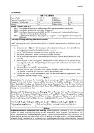 03092022
VII Semester
FILE STRUCTURES
Course Code 21IS742 CIE Marks 50
Teaching Hours/Week (L:T:P: S) 3:0:0:0 SEE Marks 50
Total Hours of Pedagogy 40 Total Marks 100
Credits 03 Exam Hours 03
Course Learning Objectives
CLO 1. Provide an introduction to the fundamental file operations and storage systems.
CLO 2. Introducing fundamental concepts of file structure.
CLO 3. Introducing the most important high-level file structures tools which include indexing, co
sequential processing, B trees, Hashing.
CLO 4. Applying the techniques in the design of C++ programs for solving various file management
problems.
Teaching-Learning Process (General Instructions)
These are sample Strategies, which teachers can use to accelerate the attainment of the various course
outcomes.
1. Lecturer method (L) need not to be only a traditional lecture method, but alternative effective
teaching methods could be adopted to attain the outcomes.
2. Use of Video/Animation to explain functioning of various concepts.
3. Encourage collaborative (Group Learning) Learning in the class.
4. Ask at least three HOT (Higher order Thinking) questions in the class, which promotes critical
thinking.
5. Adopt Problem Based Learning (PBL), which fosters students’ Analytical skills, develop design
thinking skills such as the ability to design, evaluate, generalize, and analyze information rather
than simply recall it.
6. Introduce Topics in manifold representations.
7. Show the different ways to solve the same problem with different circuits/logic and encourage
the students to come up with their own creative ways to solve them.
8. Discuss how every concept can be applied to the real world - and when that's possible, it helps
improve the students' understanding.
Module-1
Introduction: File Structures: The Heart of the file structure Design, A Short History of File Structure
Design, A Conceptual Toolkit; Fundamental File Operations: Physical Files and Logical Files, Opening
Files, Closing Files, Reading and Writing, Seeking, Special Characters, The Unix Directory Structure,
Physical devices and Logical Files, File-related Header Files, UNIX file System Commands; Secondary
Storage and System Software: Disks
Fundamental File Structure Concepts, Managing Files of Records: Field and Record Organization,
Using Classes to Manipulate Buffers, Using Inheritance for Record Buffer Classes, Managing Fixed Length,
Fixed Field Buffers, An Object-Oriented Class for Record Files, Record Access, more about Record
Structures, Encapsulating Record Operations in a Single Class, File Access and File Organization
Text book 1: Chapter 1, Chapter 2, Chapter 3 (3.1, 3.7 - 3.10) Chapter 4, Chapter 5 (5.1-5.4)
Teaching-Learning Process Chalk and board, Active Learning, Problem based learning
Module-2
Organization of Files for Performance, Indexing: Data Compression, Reclaiming Space in files, Internal
Sorting and Binary Searching, Key sorting; What is an Index? A Simple Index for Entry-Sequenced File,
Using Template Classes in C++ for Object I/O, Object-Oriented support for Indexed, Entry-Sequenced Files
of Data Objects, Indexes that are too large to hold in Memory, Indexing to provide access by Multiple keys,
Retrieval Using Combinations of Secondary Keys, Improving the Secondary Index structure: Inverted
 