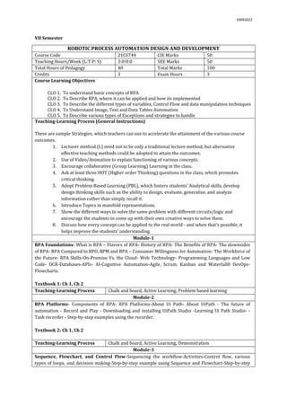 03092022
VII Semester
ROBOTIC PROCESS AUTOMATION DESIGN AND DEVELOPMENT
Course Code 21CS744 CIE Marks 50
Teaching Hours/Week (L:T:P: S) 3:0:0:0 SEE Marks 50
Total Hours of Pedagogy 40 Total Marks 100
Credits 3 Exam Hours 3
Course Learning Objectives
CLO 1. To understand basic concepts of RPA
CLO 2. To Describe RPA, where it can be applied and how its implemented
CLO 3. To Describe the different types of variables, Control Flow and data manipulation techniques
CLO 4. To Understand Image, Text and Data Tables Automation
CLO 5. To Describe various types of Exceptions and strategies to handle
Teaching-Learning Process (General Instructions)
These are sample Strategies, which teachers can use to accelerate the attainment of the various course
outcomes.
1. Lecturer method (L) need not to be only a traditional lecture method, but alternative
effective teaching methods could be adopted to attain the outcomes.
2. Use of Video/Animation to explain functioning of various concepts.
3. Encourage collaborative (Group Learning) Learning in the class.
4. Ask at least three HOT (Higher order Thinking) questions in the class, which promotes
critical thinking.
5. Adopt Problem Based Learning (PBL), which fosters students’ Analytical skills, develop
design thinking skills such as the ability to design, evaluate, generalize, and analyze
information rather than simply recall it.
6. Introduce Topics in manifold representations.
7. Show the different ways to solve the same problem with different circuits/logic and
encourage the students to come up with their own creative ways to solve them.
8. Discuss how every concept can be applied to the real world - and when that's possible, it
helps improve the students' understanding.
Module-1
RPA Foundations- What is RPA – Flavors of RPA- History of RPA- The Benefits of RPA- The downsides
of RPA- RPA Compared to BPO, BPM and BPA – Consumer Willingness for Automation- The Workforce of
the Future- RPA Skills-On-Premise Vs. the Cloud- Web Technology- Programming Languages and Low
Code- OCR-Databases-APIs- AI-Cognitive Automation-Agile, Scrum, Kanban and Waterfall0 DevOps-
Flowcharts.
Textbook 1: Ch 1, Ch 2
Teaching-Learning Process Chalk and board, Active Learning, Problem based learning
Module-2
RPA Platforms- Components of RPA- RPA Platforms-About Ui Path- About UiPath - The future of
automation - Record and Play - Downloading and installing UiPath Studio -Learning Ui Path Studio- -
Task recorder - Step-by-step examples using the recorder.
Textbook 2: Ch 1, Ch 2
Teaching-Learning Process Chalk and board, Active Learning, Demonstration
Module-3
Sequence, Flowchart, and Control Flow-Sequencing the workflow-Activities-Control flow, various
types of loops, and decision making-Step-by-step example using Sequence and Flowchart-Step-by-step
 