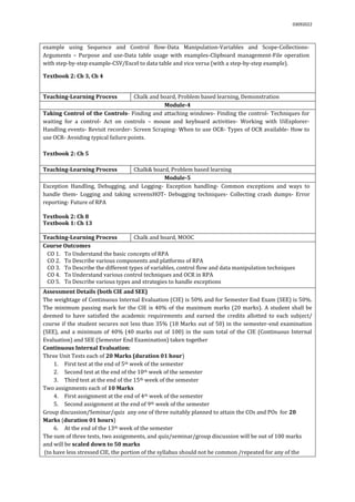 03092022
example using Sequence and Control flow-Data Manipulation-Variables and Scope-Collections-
Arguments – Purpose and use-Data table usage with examples-Clipboard management-File operation
with step-by-step example-CSV/Excel to data table and vice versa (with a step-by-step example).
Textbook 2: Ch 3, Ch 4
Teaching-Learning Process Chalk and board, Problem based learning, Demonstration
Module-4
Taking Control of the Controls- Finding and attaching windows- Finding the control- Techniques for
waiting for a control- Act on controls – mouse and keyboard activities- Working with UiExplorer-
Handling events- Revisit recorder- Screen Scraping- When to use OCR- Types of OCR available- How to
use OCR- Avoiding typical failure points.
Textbook 2: Ch 5
Teaching-Learning Process Chalk& board, Problem based learning
Module-5
Exception Handling, Debugging, and Logging- Exception handling- Common exceptions and ways to
handle them- Logging and taking screensHOT- Debugging techniques- Collecting crash dumps- Error
reporting- Future of RPA
Textbook 2: Ch 8
Textbook 1: Ch 13
Teaching-Learning Process Chalk and board, MOOC
Course Outcomes
CO 1. To Understand the basic concepts of RPA
CO 2. To Describe various components and platforms of RPA
CO 3. To Describe the different types of variables, control flow and data manipulation techniques
CO 4. To Understand various control techniques and OCR in RPA
CO 5. To Describe various types and strategies to handle exceptions
Assessment Details (both CIE and SEE)
The weightage of Continuous Internal Evaluation (CIE) is 50% and for Semester End Exam (SEE) is 50%.
The minimum passing mark for the CIE is 40% of the maximum marks (20 marks). A student shall be
deemed to have satisfied the academic requirements and earned the credits allotted to each subject/
course if the student secures not less than 35% (18 Marks out of 50) in the semester-end examination
(SEE), and a minimum of 40% (40 marks out of 100) in the sum total of the CIE (Continuous Internal
Evaluation) and SEE (Semester End Examination) taken together
Continuous Internal Evaluation:
Three Unit Tests each of 20 Marks (duration 01 hour)
1. First test at the end of 5th week of the semester
2. Second test at the end of the 10th week of the semester
3. Third test at the end of the 15th week of the semester
Two assignments each of 10 Marks
4. First assignment at the end of 4th week of the semester
5. Second assignment at the end of 9th week of the semester
Group discussion/Seminar/quiz any one of three suitably planned to attain the COs and POs for 20
Marks (duration 01 hours)
6. At the end of the 13th week of the semester
The sum of three tests, two assignments, and quiz/seminar/group discussion will be out of 100 marks
and will be scaled down to 50 marks
(to have less stressed CIE, the portion of the syllabus should not be common /repeated for any of the
 