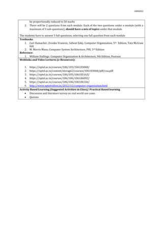 03092022
be proportionally reduced to 50 marks
2. There will be 2 questions from each module. Each of the two questions under a module (with a
maximum of 3 sub-questions), should have a mix of topics under that module.
The students have to answer 5 full questions, selecting one full question from each module.
Textbooks
1. Carl Hamacher, Zvonko Vranesic, Safwat Zaky, Computer Organization, 5th Edition, Tata McGraw
Hill
2. M. Morris Mano, Computer System Architecture, PHI, 3rd Edition
Reference:
1. William Stallings: Computer Organization & Architecture, 9th Edition, Pearson
Weblinks and Video Lectures (e-Resources):
1. https://nptel.ac.in/courses/106/103/106103068/
2. https://nptel.ac.in/content/storage2/courses/106103068/pdf/coa.pdf
3. https://nptel.ac.in/courses/106/105/106105163/
4. https://nptel.ac.in/courses/106/106/106106092/
5. https://nptel.ac.in/courses/106/106/106106166/
6. http://www.nptelvideos.in/2012/11/computer-organization.html
Activity Based Learning (Suggested Activities in Class)/ Practical Based learning
 Discussion and literature survey on real world use cases
 Quizzes
 