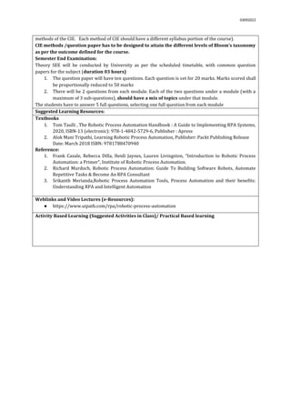 03092022
methods of the CIE. Each method of CIE should have a different syllabus portion of the course).
CIE methods /question paper has to be designed to attain the different levels of Bloom’s taxonomy
as per the outcome defined for the course.
Semester End Examination:
Theory SEE will be conducted by University as per the scheduled timetable, with common question
papers for the subject (duration 03 hours)
1. The question paper will have ten questions. Each question is set for 20 marks. Marks scored shall
be proportionally reduced to 50 marks
2. There will be 2 questions from each module. Each of the two questions under a module (with a
maximum of 3 sub-questions), should have a mix of topics under that module.
The students have to answer 5 full questions, selecting one full question from each module.
Suggested Learning Resources:
Textbooks
1. Tom Taulli , The Robotic Process Automation Handbook : A Guide to Implementing RPA Systems,
2020, ISBN-13 (electronic): 978-1-4842-5729-6, Publisher : Apress
2. Alok Mani Tripathi, Learning Robotic Process Automation, Publisher: Packt Publishing Release
Date: March 2018 ISBN: 9781788470940
Reference:
1. Frank Casale, Rebecca Dilla, Heidi Jaynes, Lauren Livingston, “Introduction to Robotic Process
Automation: a Primer”, Institute of Robotic Process Automation.
2. Richard Murdoch, Robotic Process Automation: Guide To Building Software Robots, Automate
Repetitive Tasks & Become An RPA Consultant
3. Srikanth Merianda,Robotic Process Automation Tools, Process Automation and their benefits:
Understanding RPA and Intelligent Automation
Weblinks and Video Lectures (e-Resources):
● https://www.uipath.com/rpa/robotic-process-automation
Activity Based Learning (Suggested Activities in Class)/ Practical Based learning
 