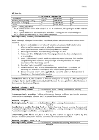 03092022
VII Semester
INTRODUCTION TO AI AND ML
Course Code 21CS752 CIE Marks 50
Teaching Hours/Week (L:T:P: S) 3:0:0:0 SEE Marks 50
Total Hours of Pedagogy 40 Total Marks 100
Credits 03 Exam Hours 03
Course Learning Objectives
CLO1. Understands the basics of AI, history of AI and its foundations, basic principles of AI for problem
solving
CLO2. Explore the basics of Machine Learning & Machine Learning process, understanding data
CLO3. Understand the Working of Artificial Neural Networks
Teaching-Learning Process (General Instructions)
These are sample Strategies, which teachers can use to accelerate the attainment of the various course
outcomes.
1. Lecturer method (L) need not to be only a traditional lecture method, but alternative
effective teaching methods could be adopted to attain the outcomes.
2. Use of Video/Animation to explain functioning of various concepts.
3. Encourage collaborative (Group Learning) Learning in the class.
4. Ask at least three HOT (Higher order Thinking) questions in the class, which promotes
critical thinking.
5. Adopt Problem Based Learning (PBL), which fosters students’ Analytical skills, develop
design thinking skills such as the ability to design, evaluate, generalize, and analyze
information rather than simply recall it.
6. Introduce Topics in manifold representations.
7. Show the different ways to solve the same problem with different circuits/logic and
encourage the students to come up with their own creative ways to solve them.
8. Discuss how every concept can be applied to the real world - and when that's possible, it
helps improve the students' understanding.
Module-1
Introduction: What is AI, The foundation of Artificial Intelligence, The history of Artificial Intelligence,
Intelligent Agents: Agents and Environments, Good Behaviour: The concept of rationality, the nature of
Environments, the structure of Agents.
Textbook 1: Chapter: 1 and 2
Teaching-Learning Process Chalk and board, Active Learning, Problem based learning
Module-2
Problem solving by searching: Problem solving agents, Example problems, Searching for solutions,
Uniformed search strategies, Informed search strategies, Heuristic functions
Textbook 1: Chapter: 3
Teaching-Learning Process Chalk and board, Active Learning, Demonstration
Module-3
Introduction to machine learning: Need for Machine Learning, Machine Learning Explained, and
Machine Learning in relation to other fields, Types of Machine Learning. Challenges of Machine Learning,
Machine Learning process, Machine Learning applications.
Understanding Data: What is data, types of data, Big data analytics and types of analytics, Big data
analytics framework, Descriptive statistics, univariate data analysis and visualization
Textbook 2: Chapter: 1 and 2.1 to 2.5
Teaching-Learning Process Chalk and board, Problem based learning, Demonstration
Module-4
 