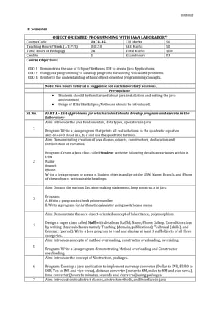 03092022
III Semester
OBJECT ORIENTED PROGRAMMING WITH JAVA LABORATORY
Course Code 21CSL35 CIE Marks 50
Teaching Hours/Week (L:T:P: S) 0:0:2:0 SEE Marks 50
Total Hours of Pedagogy 24 Total Marks 100
Credits 1 Exam Hours 03
Course Objectives:
CLO 1. Demonstrate the use of Eclipse/Netbeans IDE to create Java Applications.
CLO 2. Using java programming to develop programs for solving real-world problems.
CLO 3. Reinforce the understanding of basic object-oriented programming concepts.
Note: two hours tutorial is suggested for each laboratory sessions.
Prerequisite
 Students should be familiarized about java installation and setting the java
environment.
 Usage of IDEs like Eclipse/Netbeans should be introduced.
Sl. No. PART A – List of problems for which student should develop program and execute in the
Laboratory
1
Aim: Introduce the java fundamentals, data types, operators in java
Program: Write a java program that prints all real solutions to the quadratic equation
ax2+bx+c=0. Read in a, b, c and use the quadratic formula.
2
Aim: Demonstrating creation of java classes, objects, constructors, declaration and
initialization of variables.
Program: Create a Java class called Student with the following details as variables within it.
USN
Name
Branch
Phone
Write a Java program to create n Student objects and print the USN, Name, Branch, and Phone
of these objects with suitable headings.
3
Aim: Discuss the various Decision-making statements, loop constructs in java
Program:
A. Write a program to check prime number
B.Write a program for Arithmetic calculator using switch case menu
4
Aim: Demonstrate the core object-oriented concept of Inheritance, polymorphism
Design a super class called Staff with details as StaffId, Name, Phone, Salary. Extend this class
by writing three subclasses namely Teaching (domain, publications), Technical (skills), and
Contract (period). Write a Java program to read and display at least 3 staff objects of all three
categories.
5
Aim: Introduce concepts of method overloading, constructor overloading, overriding.
Program: Write a java program demonstrating Method overloading and Constructor
overloading.
6
Aim: Introduce the concept of Abstraction, packages.
Program: Develop a java application to implement currency converter (Dollar to INR, EURO to
INR, Yen to INR and vice versa), distance converter (meter to KM, miles to KM and vice versa),
time converter (hours to minutes, seconds and vice versa) using packages.
7 Aim: Introduction to abstract classes, abstract methods, and Interface in java
 