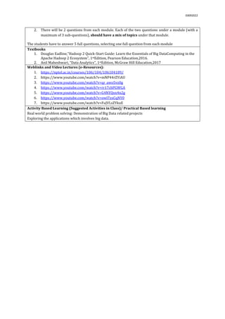 03092022
2. There will be 2 questions from each module. Each of the two questions under a module (with a
maximum of 3 sub-questions), should have a mix of topics under that module.
The students have to answer 5 full questions, selecting one full question from each module.
Textbooks
1. Douglas Eadline,"Hadoop 2 Quick-Start Guide: Learn the Essentials of Big DataComputing in the
Apache Hadoop 2 Ecosystem", 1stEdition, Pearson Education,2016.
2. Anil Maheshwari, “Data Analytics”, 1stEdition, McGraw Hill Education,2017
Weblinks and Video Lectures (e-Resources):
1. https://nptel.ac.in/courses/106/104/106104189/
2. https://www.youtube.com/watch?v=mNP44rZYiAU
3. https://www.youtube.com/watch?v=qr_awo5vz0g
4. https://www.youtube.com/watch?v=rr17cbPGWGA
5. https://www.youtube.com/watch?v=G4NYQox4n2g
6. https://www.youtube.com/watch?v=owI7zxCqNY0
7. https://www.youtube.com/watch?v=FuJVLsZYkuE
Activity Based Learning (Suggested Activities in Class)/ Practical Based learning
Real world problem solving: Demonstration of Big Data related projects
Exploring the applications which involves big data.
 