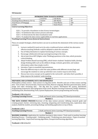03092022
VII Semester
INTRODUCTION TO DATA SCIENCE
Course Code 21CS754 CIE Marks 50
Teaching Hours/Week (L:T:P: S) 3:0:0:0 SEE Marks 50
Total Hours of Pedagogy 40 Total Marks 100
Credits 03 Exam Hours 03
Course Learning Objectives
CLO 1. To provide a foundation in data Science terminologies
CLO 2. To familiarize data science process and steps
CLO 3. To Demonstrate the data visualization tools
CLO 4. To analyze the data science applicability in real time applications.
Teaching-Learning Process (General Instructions)
These are sample Strategies, which teachers can use to accelerate the attainment of the various course
outcomes.
1. Lecturer method (L) need not to be only a traditional lecture method, but alternative
effective teaching methods could be adopted to attain the outcomes.
2. Use of Video/Animation to explain functioning of various concepts.
3. Encourage collaborative (Group Learning) Learning in the class.
4. Ask at least three HOT (Higher order Thinking) questions in the class, which promotes
critical thinking.
5. Adopt Problem Based Learning (PBL), which fosters students’ Analytical skills, develop
design thinking skills such as the ability to design, evaluate, generalize, and analyze
information rather than simply recall it.
6. Introduce Topics in manifold representations.
7. Show the different ways to solve the same problem with different circuits/logic and
encourage the students to come up with their own creative ways to solve them.
8. Discuss how every concept can be applied to the real world - and when that's possible, it
helps improve the students' understanding.
Module-1
PREPARING AND GATHERING DATA AND KNOWLEDGE
Philosophies of data science - Data science in a big data world - Benefits and uses of data science and big
data - facts of data: Structured data, Unstructured data, Natural Language, Machine generated data, Audio,
Image and video streaming data - The Big data Eco system: Distributed file system, Distributed
Programming framework, Data Integration frame work, Machine learning Framework, NoSQL Databases,
Scheduling tools, Benchmarking Tools, System Deployment, Service programming and Security.
Textbook 1: Ch 1.1 to 1.4
Teaching-Learning Process Chalk and board, Active Learning, PPT Based presentation
Module-2
THE DATA SCIENCE PROCESS-Overview of the data science process- defining research goals and
creating project charter, retrieving data, cleansing, integrating and transforming data, exploratory data
analysis, Build the models, presenting findings and building application on top of them.
Textbook 1:,Ch 2
Teaching-Learning Process Chalk and board, Active Learning, PPT Based presentation
Module-3
MACHINE LEARNING: Application for machine learning in data science- Tools used in machine learning-
Modeling Process – Training model – Validating model – Predicting new observations –Types of machine
learning Algorithm : Supervised learning algorithms, Unsupervised learning algorithms.
Textbook 1: Ch 3.1 to 3.3
 