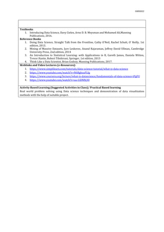 03092022
Textbooks
1. Introducing Data Science, Davy Cielen, Arno D. B. Meysman and Mohamed Ali,Manning
Publications, 2016.
Reference Books
1. Doing Data Science, Straight Talk from the Frontline, Cathy O'Neil, Rachel Schutt, O’ Reilly, 1st
edition, 2013.
2. Mining of Massive Datasets, Jure Leskovec, Anand Rajaraman, Jeffrey David Ullman, Cambridge
University Press, 2nd edition, 2014
3. An Introduction to Statistical Learning: with Applications in R, Gareth James, Daniela Witten,
Trevor Hastie, Robert Tibshirani, Springer, 1st edition, 2013
4. Think Like a Data Scientist, Brian Godsey, Manning Publications, 2017.
Weblinks and Video Lectures (e-Resources):
1. https://www.simplilearn.com/tutorials/data-science-tutorial/what-is-data-science
2. https://www.youtube.com/watch?v=N6BghzuFLIg
3. https://www.coursera.org/lecture/what-is-datascience/fundamentals-of-data-science-tPgFU
4. https://www.youtube.com/watch?v=ua-CiDNNj30
Activity Based Learning (Suggested Activities in Class)/ Practical Based learning
Real world problem solving using Data science techniques and demonstration of data visualization
methods with the help of suitable project.
 