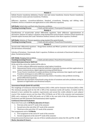 03092022
Module-3
Infinite Fourier transforms definition, Fourier sine and cosine transforms. Inverse Fourier transforms,
Inverse Fourier cosine and sine transforms. Problems.
Difference equations, z-transform-definition, Standard z-transforms, Damping and shifting rules,
Problems. Inverse z-transform and applications to solve difference equations.
Self-Study: Initial value and final value theorems, problems.
Teaching-Learning Process Chalk and talk method / Powerpoint Presentation
Module-4
Classifications of second-order partial differential equations, finite difference approximations to
derivatives, Solution of Laplace’s equation using standard five-point formula. Solution of heat equation by
Schmidt explicit formula and Crank- Nicholson method, Solution of the Wave equation. Problems.
Self-Study: Solution of Poisson equations using standard five-point formula.
Teaching-Learning Process Chalk and talk method / PowerPoint Presentation
Module-5
Second-order differential equations - Runge-Kutta method and Milne’s predictor and corrector method.
(No derivations of formulae).
Calculus of Variations: Functionals, Euler’s equation, Problems on extremals of functional. Geodesics on a
plane, Variational problems.
Self- Study: Hanging chain problem
Teaching-Learning Process Chalk and talk method / PowerPoint Presentation
Course Outcomes (Course Skill Set)
At the end of the course the student will be able to:
CO 1. To solve ordinary differential equations using Laplace transform.
CO 2. Demonstrate Fourier series to study the behaviour of periodic functions and their applications in
system communications, digital signal processing and field theory.
CO 3. To use Fourier transforms to analyze problems involving continuous-time signals and to apply Z-
Transform techniques to solve difference equations
CO 4. To solve mathematical models represented by initial or boundary value problems involving
partial differential equations
CO 5. Determine the extremals of functionals using calculus of variations and solve problems arising in
dynamics of rigid bodies and vibrational analysis.
Assessment Details (both CIE and SEE)
The weightage of Continuous Internal Evaluation (CIE) is 50% and for Semester End Exam (SEE) is 50%.
The minimum passing mark for the CIE is 40% of the maximum marks (20 marks). A student shall be
deemed to have satisfied the academic requirements and earned the credits allotted to each subject/
course if the student secures not less than 35% (18 Marks out of 50) in the semester-end examination
(SEE), and a minimum of 40% (40 marks out of 100) in the sum total of the CIE (Continuous Internal
Evaluation) and SEE (Semester End Examination) taken together
Continuous Internal Evaluation:
Three Unit Tests each of 20 Marks (duration 01 hour)
1. First test at the end of 5th week of the semester
2. Second test at the end of the 10th week of the semester
3. Third test at the end of the 15th week of the semester
Two assignments each of 10 Marks
4. First assignment at the end of 4th week of the semester
5. Second assignment at the end of 9th week of the semester
Group discussion/Seminar/quiz any one of three suitably planned to attain the COs and POs for 20
Marks (duration 01 hours)
 