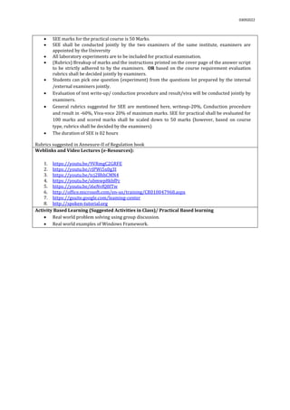 03092022
 SEE marks for the practical course is 50 Marks.
 SEE shall be conducted jointly by the two examiners of the same institute, examiners are
appointed by the University
 All laboratory experiments are to be included for practical examination.
 (Rubrics) Breakup of marks and the instructions printed on the cover page of the answer script
to be strictly adhered to by the examiners. OR based on the course requirement evaluation
rubrics shall be decided jointly by examiners.
 Students can pick one question (experiment) from the questions lot prepared by the internal
/external examiners jointly.
 Evaluation of test write-up/ conduction procedure and result/viva will be conducted jointly by
examiners.
 General rubrics suggested for SEE are mentioned here, writeup-20%, Conduction procedure
and result in -60%, Viva-voce 20% of maximum marks. SEE for practical shall be evaluated for
100 marks and scored marks shall be scaled down to 50 marks (however, based on course
type, rubrics shall be decided by the examiners)
 The duration of SEE is 02 hours
Rubrics suggested in Annexure-II of Regulation book
Weblinks and Video Lectures (e-Resources):
1. https://youtu.be/9VRmgC2GRFE
2. https://youtu.be/rJPWi5x0g3I
3. https://youtu.be/tcj2BhhCMN4
4. https://youtu.be/ubmwp8kbfPc
5. https://youtu.be/i6eNvfQ8fTw
6. http://office.microsoft.com/en-us/training/CR010047968.aspx
7. https://gsuite.google.com/leaming-center
8. http://spoken-tutorial.org
Activity Based Learning (Suggested Activities in Class)/ Practical Based learning
 Real world problem solving using group discussion.
 Real world examples of Windows Framework.
 