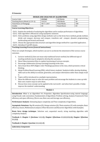 03092022
IV Semester
DESIGN AND ANALYSIS OF ALGORITHMS
Course Code 21CS42 CIE Marks 50
Teaching Hours/Week (L:T:P: S) 3:0:2:0 SEE Marks 50
Total Hours of Pedagogy 40 T + 20 P Total Marks 100
Credits 04 Exam Hours 03
Course Learning Objectives:
CLO 1. Explain the methods of analysing the algorithms and to analyze performance of algorithms.
CLO 2. State algorithm’s efficiencies using asymptotic notations.
CLO 3. Solve problems using algorithm design methods such as the brute force method, greedy method,
divide and conquer, decrease and conquer, transform and conquer, dynamic programming,
backtracking and branch and bound.
CLO 4. Choose the appropriate data structure and algorithm design method for a specified application.
CLO 5. Introduce P and NP classes.
Teaching-Learning Process (General Instructions)
These are sample Strategies, which teachers can use to accelerate the attainment of the various course
outcomes.
1. Lecturer method (L) does not mean only traditional lecture method, but different type of
teaching methods may be adopted to develop the outcomes.
2. Show Video/animation films to explain functioning of various concepts.
3. Encourage collaborative (Group Learning) Learning in the class.
4. Ask at least three HOT (Higher order Thinking) questions in the class, which promotes critical
thinking.
5. Adopt Problem Based Learning (PBL), which fosters students’ Analytical skills, develop thinking
skills such as the ability to evaluate, generalize, and analyze information rather than simply recall
it.
6. Topics will be introduced in a multiple representation.
7. Show the different ways to solve the same problem and encourage the students to come up with
their own creative ways to solve them.
8. Discuss how every concept can be applied to the real world - and when that's possible, it helps
improve the students' understanding.
Module-1
Introduction: What is an Algorithm? It’s Properties. Algorithm Specification-using natural language,
using Pseudo code convention, Fundamentals of Algorithmic Problem solving, Analysis Framework-Time
efficiency and space efficiency, Worst-case, Best-case and Average case efficiency.
Performance Analysis: Estimating Space complexity and Time complexity of algorithms.
Asymptotic Notations: Big-Oh notation (O), Omega notation (Ω), Theta notation ( ) with examples, Basic
efficiency classes, Mathematical analysis of Non-Recursive and Recursive Algorithms with Examples.
Brute force design technique: Selection sort, sequential search, string matching algorithm with
complexity Analysis.
Textbook 1: Chapter 1 (Sections 1.1,1.2), Chapter 2(Sections 2.1,2.2,2.3,2.4), Chapter 3(Section
3.1,3.2)
Textbook 2: Chapter 1(section 1.1,1.2,1.3)
Laboratory Component:
 