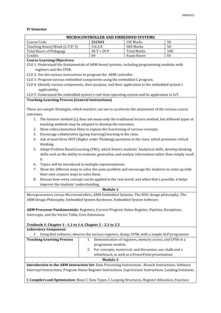03092022
IV Semester
MICROCONTROLLER AND EMBEDDED SYSTEMS
Course Code 21CS43 CIE Marks 50
Teaching Hours/Week (L:T:P: S) 3:0:2:0 SEE Marks 50
Total Hours of Pedagogy 40 T + 20 P Total Marks 100
Credits 04 Exam Hours 03
Course Learning Objectives:
CLO 1: Understand the fundamentals of ARM-based systems, including programming modules with
registers and the CPSR.
CLO 2: Use the various instructions to program the ARM controller.
CLO 3: Program various embedded components using the embedded C program.
CLO 4: Identify various components, their purpose, and their application to the embedded system's
applicability.
CLO 5: Understand the embedded system's real-time operating system and its application in IoT.
Teaching-Learning Process (General Instructions)
These are sample Strategies, which teachers can use to accelerate the attainment of the various course
outcomes.
1. The lecturer method (L) does not mean only the traditional lecture method, but different types of
teaching methods may be adopted to develop the outcomes.
2. Show video/animation films to explain the functioning of various concepts.
3. Encourage collaborative (group learning) learning in the class.
4. Ask at least three HOT (Higher order Thinking) questions in the class, which promotes critical
thinking.
5. Adopt Problem Based Learning (PBL), which fosters students’ Analytical skills, develop thinking
skills such as the ability to evaluate, generalize, and analyze information rather than simply recall
it.
6. Topics will be introduced in multiple representations.
7. Show the different ways to solve the same problem and encourage the students to come up with
their own creative ways to solve them.
8. Discuss how every concept can be applied to the real world, and when that's possible, it helps
improve the students' understanding.
Module-1
Microprocessors versus Microcontrollers, ARM Embedded Systems: The RISC design philosophy, The
ARM Design Philosophy, Embedded System Hardware, Embedded System Software.
ARM Processor Fundamentals: Registers, Current Program Status Register, Pipeline, Exceptions,
Interrupts, and the Vector Table, Core Extensions
Textbook 1: Chapter 1 - 1.1 to 1.4, Chapter 2 - 2.1 to 2.5
Laboratory Component:
1. Using Keil software, observe the various registers, dump, CPSR, with a simple ALP programme.
Teaching-Learning Process 1. Demonstration of registers, memory access, and CPSR in a
programme module.
2. For concepts, numerical, and discussion, use chalk and a
whiteboard, as well as a PowerPoint presentation.
Module-2
Introduction to the ARM Instruction Set: Data Processing Instructions , Branch Instructions, Software
Interrupt Instructions, Program Status Register Instructions, Coprocessor Instructions, Loading Constants
C Compilers and Optimization :Basic C Data Types, C Looping Structures, Register Allocation, Function
 