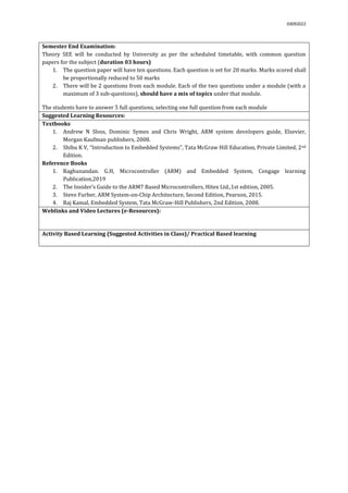 03092022
Semester End Examination:
Theory SEE will be conducted by University as per the scheduled timetable, with common question
papers for the subject (duration 03 hours)
1. The question paper will have ten questions. Each question is set for 20 marks. Marks scored shall
be proportionally reduced to 50 marks
2. There will be 2 questions from each module. Each of the two questions under a module (with a
maximum of 3 sub-questions), should have a mix of topics under that module.
The students have to answer 5 full questions, selecting one full question from each module.
Suggested Learning Resources:
Textbooks
1. Andrew N Sloss, Dominic Symes and Chris Wright, ARM system developers guide, Elsevier,
Morgan Kaufman publishers, 2008.
2. Shibu K V, “Introduction to Embedded Systems”, Tata McGraw Hill Education, Private Limited, 2nd
Edition.
Reference Books
1. Raghunandan. G.H, Microcontroller (ARM) and Embedded System, Cengage learning
Publication,2019
2. The Insider’s Guide to the ARM7 Based Microcontrollers, Hitex Ltd.,1st edition, 2005.
3. Steve Furber, ARM System-on-Chip Architecture, Second Edition, Pearson, 2015.
4. Raj Kamal, Embedded System, Tata McGraw-Hill Publishers, 2nd Edition, 2008.
Weblinks and Video Lectures (e-Resources):
Activity Based Learning (Suggested Activities in Class)/ Practical Based learning
 