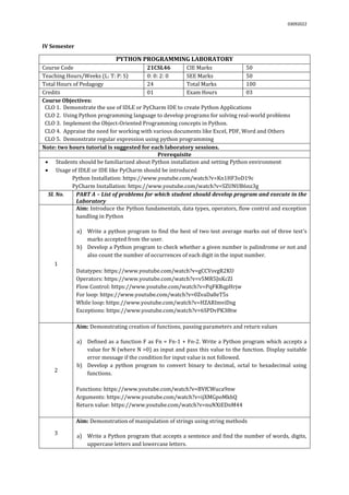 03092022
IV Semester
PYTHON PROGRAMMING LABORATORY
Course Code 21CSL46 CIE Marks 50
Teaching Hours/Weeks (L: T: P: S) 0: 0: 2: 0 SEE Marks 50
Total Hours of Pedagogy 24 Total Marks 100
Credits 01 Exam Hours 03
Course Objectives:
CLO 1. Demonstrate the use of IDLE or PyCharm IDE to create Python Applications
CLO 2. Using Python programming language to develop programs for solving real-world problems
CLO 3. Implement the Object-Oriented Programming concepts in Python.
CLO 4. Appraise the need for working with various documents like Excel, PDF, Word and Others
CLO 5. Demonstrate regular expression using python programming
Note: two hours tutorial is suggested for each laboratory sessions.
Prerequisite
 Students should be familiarized about Python installation and setting Python environment
 Usage of IDLE or IDE like PyCharm should be introduced
Python Installation: https://www.youtube.com/watch?v=Kn1HF3oD19c
PyCharm Installation: https://www.youtube.com/watch?v=SZUNUB6nz3g
Sl. No. PART A – List of problems for which student should develop program and execute in the
Laboratory
1
Aim: Introduce the Python fundamentals, data types, operators, flow control and exception
handling in Python
a) Write a python program to find the best of two test average marks out of three test’s
marks accepted from the user.
b) Develop a Python program to check whether a given number is palindrome or not and
also count the number of occurrences of each digit in the input number.
Datatypes: https://www.youtube.com/watch?v=gCCVsvgR2KU
Operators: https://www.youtube.com/watch?v=v5MR5JnKcZI
Flow Control: https://www.youtube.com/watch?v=PqFKRqpHrjw
For loop: https://www.youtube.com/watch?v=0ZvaDa8eT5s
While loop: https://www.youtube.com/watch?v=HZARImviDxg
Exceptions: https://www.youtube.com/watch?v=6SPDvPK38tw
2
Aim: Demonstrating creation of functions, passing parameters and return values
a) Defined as a function F as Fn = Fn-1 + Fn-2. Write a Python program which accepts a
value for N (where N >0) as input and pass this value to the function. Display suitable
error message if the condition for input value is not followed.
b) Develop a python program to convert binary to decimal, octal to hexadecimal using
functions.
Functions: https://www.youtube.com/watch?v=BVfCWuca9nw
Arguments: https://www.youtube.com/watch?v=ijXMGpoMkhQ
Return value: https://www.youtube.com/watch?v=nuNXiEDnM44
3
Aim: Demonstration of manipulation of strings using string methods
a) Write a Python program that accepts a sentence and find the number of words, digits,
uppercase letters and lowercase letters.
 