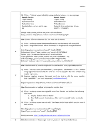 03092022
b) Write a Python program to find the string similarity between two given strings
Sample Output:
Original string:
Python Exercises
Python Exercises
Similarity between two said strings:
1.0
Sample Output:
Original string:
Python Exercises
Python Exercise
Similarity between two said strings:
0.967741935483871
Strings: https://www.youtube.com/watch?v=lSItwlnF0eU
String functions: https://www.youtube.com/watch?v=9a3CxJyTq00
4
Aim: Discuss different collections like list, tuple and dictionary
a) Write a python program to implement insertion sort and merge sort using lists
b) Write a program to convert roman numbers in to integer values using dictionaries.
Lists: https://www.youtube.com/watch?v=Eaz5e6M8tL4
List methods: https://www.youtube.com/watch?v=8-RDVWGktuI
Tuples: https://www.youtube.com/watch?v=bdS4dHIJGBc
Tuple operations: https://www.youtube.com/watch?v=TItKabcTTQ4
Dictionary: https://www.youtube.com/watch?v=4Q0pW8XBOkc
Dictionary methods: https://www.youtube.com/watch?v=oLeNHuORpNY
5
Aim: Demonstration of pattern recognition with and without using regular expressions
a) Write a function called isphonenumber () to recognize a pattern 415-555-4242 without
using regular expression and also write the code to recognize the same pattern using
regular expression.
b) Develop a python program that could search the text in a file for phone numbers
(+919900889977) and email addresses (sample@gmail.com)
Regular expressions: https://www.youtube.com/watch?v=LnzFnZfHLS4
6
Aim: Demonstration of reading, writing and organizing files.
a) Write a python program to accept a file name from the user and perform the following
operations
1. Display the first N line of the file
2. Find the frequency of occurrence of the word accepted from the user in the
file
b) Write a python program to create a ZIP file of a particular folder which contains several
files inside it.
Files: https://www.youtube.com/watch?v=vuyb7CxZgbU
https://www.youtube.com/watch?v=FqcjKewJTQ0
File organization: https://www.youtube.com/watch?v=MRuq3SRXses
7 Aim: Demonstration of the concepts of classes, methods, objects and inheritance
 