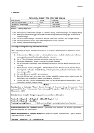 03092022
V Semester
AUTOMATA THEORY AND COMPILER DESIGN
Course Code 21CS51 CIE Marks 50
Teaching Hours/Week (L:T:P: S) 3:0:0:0 SEE Marks 50
Total Hours of Pedagogy 40 Total Marks 100
Credits 03 Exam Hours 03
Course Learning Objectives
CLO 1. Introduce the fundamental concepts of Automata Theory, Formal Languages and compiler design
CLO 2. Principles Demonstrate Application of Automata Theory and Formal Languages in the field of
compiler design
CLO 3. Develop understanding of computation through Push Down Automata and Turing Machines
CLO 4. Introduce activities carried out in different phases of Phases compiler
CLO 5. Identify the undecidability problems.
Teaching-Learning Process (General Instructions)
These are sample Strategies, which teachers can use to accelerate the attainment of the various course
outcomes.
1. Lecturer method (L) needs not to be only a traditional lecture method, but alternative effective
teaching methods could be adopted to attain the outcomes.
2. Use of Video/Animation to explain functioning of various concepts.
3. Encourage collaborative (Group Learning) Learning in the class.
4. Ask at least three HOT (Higher order Thinking) questions in the class, which promotes critical
thinking.
5. Adopt Problem Based Learning (PBL), which fosters students’ Analytical skills, develop design
thinking skills such as the ability to design, evaluate, generalize, and analyze information rather
than simply recall it.
6. Introduce Topics in manifold representations.
7. Show the different ways to solve the same problem with different approaches and encourage the
students to come up with their own creative ways to solve them.
8. Discuss how every concept can be applied to the real world - and when that's possible, it helps
improve the students' understanding.
Module-1
Introduction to Automata Theory: Central Concepts of Automata theory, Deterministic Finite
Automata(DFA), Non- Deterministic Finite Automata(NFA) ,Epsilon- NFA, NFA to DFA Conversion,
Minimization of DFA
Introduction to Compiler Design: Language Processors, Phases of Compilers
Textbook 1: Chapter1 – 1.5, Chapter2 – 2.2,2.3,2.5 Chapter4 –4.4
Textbook 2: Chapter1 – 1.1 and 1.2
Teaching-Learning Process Chalk and board, Active Learning, Problem based learning
Module-2
Regular Expressions and Languages: Regular Expressions, Finite Automata and Regular Expressions,
Proving Languages Not to Be Regular
Lexical Analysis Phase of compiler Design: Role of Lexical Analyzer, Input Buffering , Specification of
Token, Recognition of Token.
Textbook 1: Chapter3 – 3.1, 3.2, Chapter4- 4.1
 