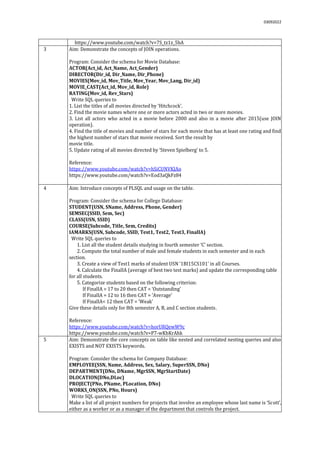 03092022
https://www.youtube.com/watch?v=7S_tz1z_5bA
3 Aim: Demonstrate the concepts of JOIN operations.
Program: Consider the schema for Movie Database:
ACTOR(Act_id, Act_Name, Act_Gender)
DIRECTOR(Dir_id, Dir_Name, Dir_Phone)
MOVIES(Mov_id, Mov_Title, Mov_Year, Mov_Lang, Dir_id)
MOVIE_CAST(Act_id, Mov_id, Role)
RATING(Mov_id, Rev_Stars)
Write SQL queries to
1. List the titles of all movies directed by ‘Hitchcock’.
2. Find the movie names where one or more actors acted in two or more movies.
3. List all actors who acted in a movie before 2000 and also in a movie after 2015(use JOIN
operation).
4. Find the title of movies and number of stars for each movie that has at least one rating and find
the highest number of stars that movie received. Sort the result by
movie title.
5. Update rating of all movies directed by ‘Steven Spielberg’ to 5.
Reference:
https://www.youtube.com/watch?v=hSiCUNVKJAo
https://www.youtube.com/watch?v=Eod3aQkFz84
4 Aim: Introduce concepts of PLSQL and usage on the table.
Program: Consider the schema for College Database:
STUDENT(USN, SName, Address, Phone, Gender)
SEMSEC(SSID, Sem, Sec)
CLASS(USN, SSID)
COURSE(Subcode, Title, Sem, Credits)
IAMARKS(USN, Subcode, SSID, Test1, Test2, Test3, FinalIA)
Write SQL queries to
1. List all the student details studying in fourth semester ‘C’ section.
2. Compute the total number of male and female students in each semester and in each
section.
3. Create a view of Test1 marks of student USN ‘1BI15CS101’ in all Courses.
4. Calculate the FinalIA (average of best two test marks) and update the corresponding table
for all students.
5. Categorize students based on the following criterion:
If FinalIA = 17 to 20 then CAT = ‘Outstanding’
If FinalIA = 12 to 16 then CAT = ‘Average’
If FinalIA< 12 then CAT = ‘Weak’
Give these details only for 8th semester A, B, and C section students.
Reference:
https://www.youtube.com/watch?v=horURQewW9c
https://www.youtube.com/watch?v=P7-wKbKrAhk
5 Aim: Demonstrate the core concepts on table like nested and correlated nesting queries and also
EXISTS and NOT EXISTS keywords.
Program: Consider the schema for Company Database:
EMPLOYEE(SSN, Name, Address, Sex, Salary, SuperSSN, DNo)
DEPARTMENT(DNo, DName, MgrSSN, MgrStartDate)
DLOCATION(DNo,DLoc)
PROJECT(PNo, PName, PLocation, DNo)
WORKS_ON(SSN, PNo, Hours)
Write SQL queries to
1. Make a list of all project numbers for projects that involve an employee whose last name is ‘Scott’,
either as a worker or as a manager of the department that controls the project.
 