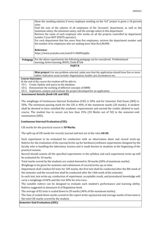 03092022
2. Show the resulting salaries if every employee working on the ‘IoT’ project is given a 10 percent
raise.
3. Find the sum of the salaries of all employees of the ‘Accounts’ department, as well as the
maximum salary, the minimum salary, and the average salary in this department
4. Retrieve the name of each employee who works on all the projects controlled by department
number 5 (use NOT EXISTS operator).
5. For each department that has more than five employees, retrieve the department number and
the number of its employees who are making more than Rs.6,00,000.
Reference:
https://www.youtube.com/watch?v=Dk8f3ejqKts
Pedagogy For the above experiments the following pedagogy can be considered. Problembased
learning, Activelearning, MOOC,Chalk &Talk
PART B
Mini project: For any problem selected, make sure that the application should have five or more
tables. Indicative areas include: Organization, health care, Ecommerce etc.
Course Outcomes:
At the end of the course the student will be able to:
CO 1. Create, Update and query on the database.
CO 2. Demonstrate the working of different concepts of DBMS
CO 3. Implement, analyze and evaluate the project developed for an application.
Assessment Details (both CIE and SEE)
The weightage of Continuous Internal Evaluation (CIE) is 50% and for Semester End Exam (SEE) is
50%. The minimum passing mark for the CIE is 40% of the maximum marks (20 marks). A student
shall be deemed to have satisfied the academic requirements and earned the credits allotted to each
course. The student has to secure not less than 35% (18 Marks out of 50) in the semester-end
examination (SEE).
Continuous Internal Evaluation (CIE):
CIE marks for the practical course is 50 Marks.
The split-up of CIE marks for record/ journal and test are in the ratio 60:40.
 Each experiment to be evaluated for conduction with an observation sheet and record write-up.
Rubrics for the evaluation of the journal/write-up for hardware/software experiments designed by the
faculty who is handling the laboratory session and is made known to students at the beginning of the
practical session.
 Record should contain all the specified experiments in the syllabus and each experiment write-up will
be evaluated for 10 marks.
 Total marks scored by the students are scaled downed to 30 marks (60% of maximum marks).
 Weightage to be given for neatness and submission of record/write-up on time.
 Department shall conduct 02 tests for 100 marks, the first test shall be conducted after the 8th week of
the semester and the second test shall be conducted after the 14th week of the semester.
 In each test, test write-up, conduction of experiment, acceptable result, and procedural knowledge will
carry a weightage of 60% and the rest 40% for viva-voce.
 The suitable rubrics can be designed to evaluate each student’s performance and learning ability.
Rubrics suggested in Annexure-II of Regulation book
 The average of 02 tests is scaled down to 20 marks (40% of the maximum marks).
 The Sum of scaled-down marks scored in the report write-up/journal and average marks of two tests is
the total CIE marks scored by the student.
Semester End Evaluation (SEE):
 