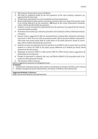 03092022
 SEE marks for the practical course is 50 Marks.
 SEE shall be conducted jointly by the two examiners of the same institute, examiners are
appointed by the University
 All laboratory experiments are to be included for practical examination.
 (Rubrics) Breakup of marks and the instructions printed on the cover page of the answer script
to be strictly adhered to by the examiners. OR based on the course requirement evaluation
rubrics shall be decided jointly by examiners.
 Students can pick one question (experiment) from the questions lot prepared by the internal
/external examiners jointly.
 Evaluation of test write-up/ conduction procedure and result/viva will be conducted jointly by
examiners.
 General rubrics suggested for SEE are mentioned here, writeup-20%, Conduction procedure
and result in -60%, Viva-voce 20% of maximum marks. SEE for practical shall be evaluated for
100 marks and scored marks shall be scaled down to 50 marks (however, based on course
type, rubrics shall be decided by the examiners)
 Students can pick one experiment from the questions lot of PART A with an equal choice to all the
students in a batch. For PART B, the project group (Maximum of 4 students per batch) should
demonstrate the mini-project.
 Weightage of marks for PART A is 60% and for PART B is 40%. General rubrics suggested to be
followed for part A and part B.
 Change of experiment is allowed only once and Marks allotted to the procedure part to be
made zero (Not allowed for Part B).
 The duration of SEE is 03 hours
Rubrics suggested in Annexure-II of Regulation book
Textbooks:
1. Fundamentals of Database Systems, Ramez Elmasri and Shamkant B. Navathe, 7th Edition, 2017, Pearson.
2. Database management systems, Ramakrishnan, and Gehrke, 3rd Edition, 2014, McGraw Hill
Suggested Weblinks/ E Resource
https://www.tutorialspoint.com/sql/index.htm
 
