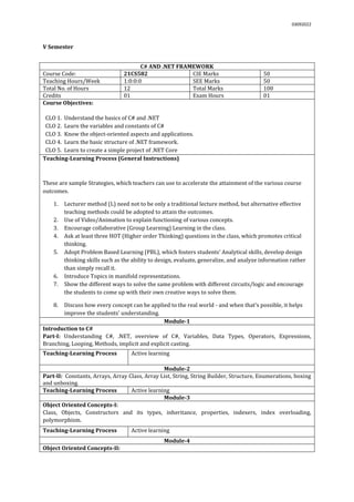03092022
V Semester
C# AND .NET FRAMEWORK
Course Code: 21CS582 CIE Marks 50
Teaching Hours/Week 1:0:0:0 SEE Marks 50
Total No. of Hours 12 Total Marks 100
Credits 01 Exam Hours 01
Course Objectives:
CLO 1. Understand the basics of C# and .NET
CLO 2. Learn the variables and constants of C#
CLO 3. Know the object-oriented aspects and applications.
CLO 4. Learn the basic structure of .NET framework.
CLO 5. Learn to create a simple project of .NET Core
Teaching-Learning Process (General Instructions)
These are sample Strategies, which teachers can use to accelerate the attainment of the various course
outcomes.
1. Lecturer method (L) need not to be only a traditional lecture method, but alternative effective
teaching methods could be adopted to attain the outcomes.
2. Use of Video/Animation to explain functioning of various concepts.
3. Encourage collaborative (Group Learning) Learning in the class.
4. Ask at least three HOT (Higher order Thinking) questions in the class, which promotes critical
thinking.
5. Adopt Problem Based Learning (PBL), which fosters students’ Analytical skills, develop design
thinking skills such as the ability to design, evaluate, generalize, and analyze information rather
than simply recall it.
6. Introduce Topics in manifold representations.
7. Show the different ways to solve the same problem with different circuits/logic and encourage
the students to come up with their own creative ways to solve them.
8. Discuss how every concept can be applied to the real world - and when that's possible, it helps
improve the students' understanding.
Module-1
Introduction to C#
Part-I: Understanding C#, .NET, overview of C#, Variables, Data Types, Operators, Expressions,
Branching, Looping, Methods, implicit and explicit casting.
Teaching-Learning Process Active learning
Module-2
Part-II: Constants, Arrays, Array Class, Array List, String, String Builder, Structure, Enumerations, boxing
and unboxing.
Teaching-Learning Process Active learning
Module-3
Object Oriented Concepts-I:
Class, Objects, Constructors and its types, inheritance, properties, indexers, index overloading,
polymorphism.
Teaching-Learning Process Active learning
Module-4
Object Oriented Concepts-II:
 