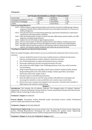 03092022
VI Semester
SOFTWARE ENGINEERING & PROJECT MANAGEMENT
Course Code 21CS61 CIE Marks 50
Teaching Hours/Week (L:T:P: S) 2:2:0:0 SEE Marks 50
Total Hours of Pedagogy 40 Total Marks 100
Credits 03 Exam Hours 03
Course Learning Objectives
CLO 1. Outline software engineering principles and activities involved in building large software
programs. Identify ethical and professional issues and explain why they are of concern to
Software Engineers.
CLO 2. Describe the process of requirement gathering, requirement classification, requirement
specification and requirements validation.
CLO 3. Infer the fundamentals of object oriented concepts, differentiate system models, use UML
diagrams and apply design patterns.
CLO 4. Explain the role of DevOps in Agile Implementation.
CLO 5. Discuss various types of software testing practices and software evolution processes.
CLO 6. Recognize the importance Project Management with its methods and methodologies.
CLO 7. Identify software quality parameters and quantify software using measurements and
metrics. List software quality standards and outline the practices involved
Teaching-Learning Process (General Instructions)
These are sample Strategies, which teachers can use to accelerate the attainment of the various course
outcomes.
1. Lecturer method (L) need not to be only a traditional lecture method, but alternative
effective teaching methods could be adopted to attain the outcomes.
2. Use of Video/Animation to explain functioning of various concepts.
3. Encourage collaborative (Group Learning) Learning in the class.
4. Ask at least three HOT (Higher order Thinking) questions in the class, which promotes
critical thinking.
5. Adopt Problem Based Learning (PBL), which fosters students’ Analytical skills, develop
design thinking skills such as the ability to design, evaluate, generalize, and analyze
information rather than simply recall it.
6. Introduce Topics in manifold representations.
7. Show the different ways to solve the same problem with different circuits/logic and
encourage the students to come up with their own creative ways to solve them.
8. Discuss how every concept can be applied to the real world - and when that's possible, it
helps improve the students' understanding.
Module-1
Introduction: The evolving role of software, Software, The changing nature of software, Software
engineering, A Process Framework, Process Patterns, Process Assessment, Personal and Team Process
Models, Process Technology, Product and Process.
Textbook 1: Chapter 1: 1.1 to 1.3
Process Models: Prescriptive models, Waterfall model, Incremental process models, Evolutionary
process models, Specialized process models.
Textbook 1: Chapter 2: 2.1, 2.2, 2.4 to 2.7
Requirements Engineering: Requirements Engineering Task, Initiating the Requirements Engineering
process, Eliciting Requirements, Developing use cases, Building the analysis model, Negotiating
Requirements, Validating Requirements, Software Requirement Document (Sec 4.2)
Textbook 1: Chapter 3: 3.1 to 3.6, Textbook 5: Chapter 4: 4.2
 