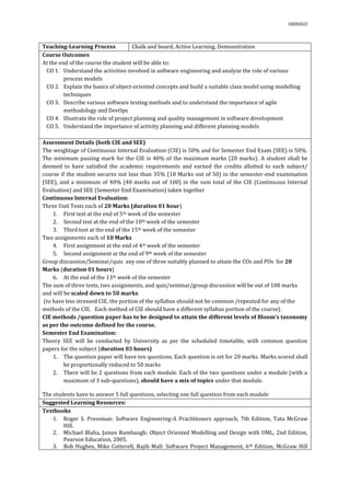 03092022
Teaching-Learning Process Chalk and board, Active Learning, Demonstration
Course Outcomes
At the end of the course the student will be able to:
CO 1. Understand the activities involved in software engineering and analyze the role of various
process models
CO 2. Explain the basics of object-oriented concepts and build a suitable class model using modelling
techniques
CO 3. Describe various software testing methods and to understand the importance of agile
methodology and DevOps
CO 4. Illustrate the role of project planning and quality management in software development
CO 5. Understand the importance of activity planning and different planning models
Assessment Details (both CIE and SEE)
The weightage of Continuous Internal Evaluation (CIE) is 50% and for Semester End Exam (SEE) is 50%.
The minimum passing mark for the CIE is 40% of the maximum marks (20 marks). A student shall be
deemed to have satisfied the academic requirements and earned the credits allotted to each subject/
course if the student secures not less than 35% (18 Marks out of 50) in the semester-end examination
(SEE), and a minimum of 40% (40 marks out of 100) in the sum total of the CIE (Continuous Internal
Evaluation) and SEE (Semester End Examination) taken together
Continuous Internal Evaluation:
Three Unit Tests each of 20 Marks (duration 01 hour)
1. First test at the end of 5th week of the semester
2. Second test at the end of the 10th week of the semester
3. Third test at the end of the 15th week of the semester
Two assignments each of 10 Marks
4. First assignment at the end of 4th week of the semester
5. Second assignment at the end of 9th week of the semester
Group discussion/Seminar/quiz any one of three suitably planned to attain the COs and POs for 20
Marks (duration 01 hours)
6. At the end of the 13th week of the semester
The sum of three tests, two assignments, and quiz/seminar/group discussion will be out of 100 marks
and will be scaled down to 50 marks
(to have less stressed CIE, the portion of the syllabus should not be common /repeated for any of the
methods of the CIE. Each method of CIE should have a different syllabus portion of the course).
CIE methods /question paper has to be designed to attain the different levels of Bloom’s taxonomy
as per the outcome defined for the course.
Semester End Examination:
Theory SEE will be conducted by University as per the scheduled timetable, with common question
papers for the subject (duration 03 hours)
1. The question paper will have ten questions. Each question is set for 20 marks. Marks scored shall
be proportionally reduced to 50 marks
2. There will be 2 questions from each module. Each of the two questions under a module (with a
maximum of 3 sub-questions), should have a mix of topics under that module.
The students have to answer 5 full questions, selecting one full question from each module.
Suggested Learning Resources:
Textbooks
1. Roger S. Pressman: Software Engineering-A Practitioners approach, 7th Edition, Tata McGraw
Hill.
2. Michael Blaha, James Rumbaugh: Object Oriented Modelling and Design with UML, 2nd Edition,
Pearson Education, 2005.
3. Bob Hughes, Mike Cotterell, Rajib Mall: Software Project Management, 6th Edition, McGraw Hill
 