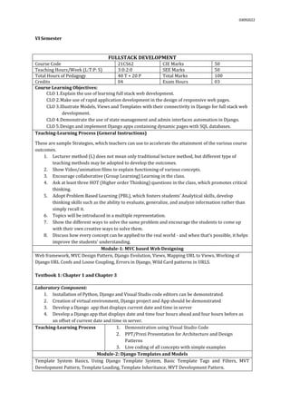 03092022
VI Semester
FULLSTACK DEVELOPMENT
Course Code 21CS62 CIE Marks 50
Teaching Hours/Week (L:T:P: S) 3:0:2:0 SEE Marks 50
Total Hours of Pedagogy 40 T + 20 P Total Marks 100
Credits 04 Exam Hours 03
Course Learning Objectives:
CLO 1.Explain the use of learning full stack web development.
CLO 2.Make use of rapid application development in the design of responsive web pages.
CLO 3.Illustrate Models, Views and Templates with their connectivity in Django for full stack web
development.
CLO 4.Demonstrate the use of state management and admin interfaces automation in Django.
CLO 5.Design and implement Django apps containing dynamic pages with SQL databases.
Teaching-Learning Process (General Instructions)
These are sample Strategies, which teachers can use to accelerate the attainment of the various course
outcomes.
1. Lecturer method (L) does not mean only traditional lecture method, but different type of
teaching methods may be adopted to develop the outcomes.
2. Show Video/animation films to explain functioning of various concepts.
3. Encourage collaborative (Group Learning) Learning in the class.
4. Ask at least three HOT (Higher order Thinking) questions in the class, which promotes critical
thinking.
5. Adopt Problem Based Learning (PBL), which fosters students’ Analytical skills, develop
thinking skills such as the ability to evaluate, generalize, and analyze information rather than
simply recall it.
6. Topics will be introduced in a multiple representation.
7. Show the different ways to solve the same problem and encourage the students to come up
with their own creative ways to solve them.
8. Discuss how every concept can be applied to the real world - and when that's possible, it helps
improve the students' understanding.
Module-1: MVC based Web Designing
Web framework, MVC Design Pattern, Django Evolution, Views, Mapping URL to Views, Working of
Django URL Confs and Loose Coupling, Errors in Django, Wild Card patterns in URLS.
Textbook 1: Chapter 1 and Chapter 3
Laboratory Component:
1. Installation of Python, Django and Visual Studio code editors can be demonstrated.
2. Creation of virtual environment, Django project and App should be demonstrated
3. Develop a Django app that displays current date and time in server
4. Develop a Django app that displays date and time four hours ahead and four hours before as
an offset of current date and time in server.
Teaching-Learning Process 1. Demonstration using Visual Studio Code
2. PPT/Prezi Presentation for Architecture and Design
Patterns
3. Live coding of all concepts with simple examples
Module-2: Django Templates and Models
Template System Basics, Using Django Template System, Basic Template Tags and Filters, MVT
Development Pattern, Template Loading, Template Inheritance, MVT Development Pattern.
 
