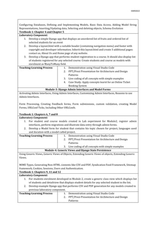 03092022
Configuring Databases, Defining and Implementing Models, Basic Data Access, Adding Model String
Representations, Inserting/Updating data, Selecting and deleting objects, Schema Evolution
Textbook 1: Chapter 4 and Chapter 5
Laboratory Component:
1. Develop a simple Django app that displays an unordered list of fruits and ordered list of
selected students for an event
2. Develop a layout.html with a suitable header (containing navigation menu) and footer with
copyright and developer information. Inherit this layout.html and create 3 additional pages:
contact us, About Us and Home page of any website.
3. Develop a Django app that performs student registration to a course. It should also display list
of students registered for any selected course. Create students and course as models with
enrolment as ManyToMany field.
Teaching-Learning Process 1. Demonstration using Visual Studio Code
2. PPT/Prezi Presentation for Architecture and Design
Patterns
3. Live coding of all concepts with simple examples
4. Case Study: Apply concepts learnt for an Online Ticket
Booking System
Module-3: Django Admin Interfaces and Model Forms
Activating Admin Interfaces, Using Admin Interfaces, Customizing Admin Interfaces, Reasons to use
Admin Interfaces.
Form Processing, Creating Feedback forms, Form submissions, custom validation, creating Model
Forms, URLConf Ticks, Including Other URLConfs.
Textbook 1: Chapters 6, 7 and 8
Laboratory Component:
1. For student and course models created in Lab experiment for Module2, register admin
interfaces, perform migrations and illustrate data entry through admin forms.
2. Develop a Model form for student that contains his topic chosen for project, languages used
and duration with a model called project.
Teaching-Learning Process 1. Demonstration using Visual Studio Code
2. PPT/Prezi Presentation for Architecture and Design
Patterns
3. Live coding of all concepts with simple examples
Module-4: Generic Views and Django State Persistence
Using Generic Views, Generic Views of Objects, Extending Generic Views of objects, Extending Generic
Views.
MIME Types, Generating Non-HTML contents like CSV and PDF, Syndication Feed Framework, Sitemap
framework, Cookies, Sessions, Users and Authentication.
Textbook 1: Chapters 9, 11 and 12
Laboratory Component:
1. For students enrolment developed in Module 2, create a generic class view which displays list
of students and detailview that displays student details for any selected student in the list.
2. Develop example Django app that performs CSV and PDF generation for any models created in
previous laboratory component.
Teaching-Learning Process 1. Demonstration using Visual Studio Code
2. PPT/Prezi Presentation for Architecture and Design
Patterns
 
